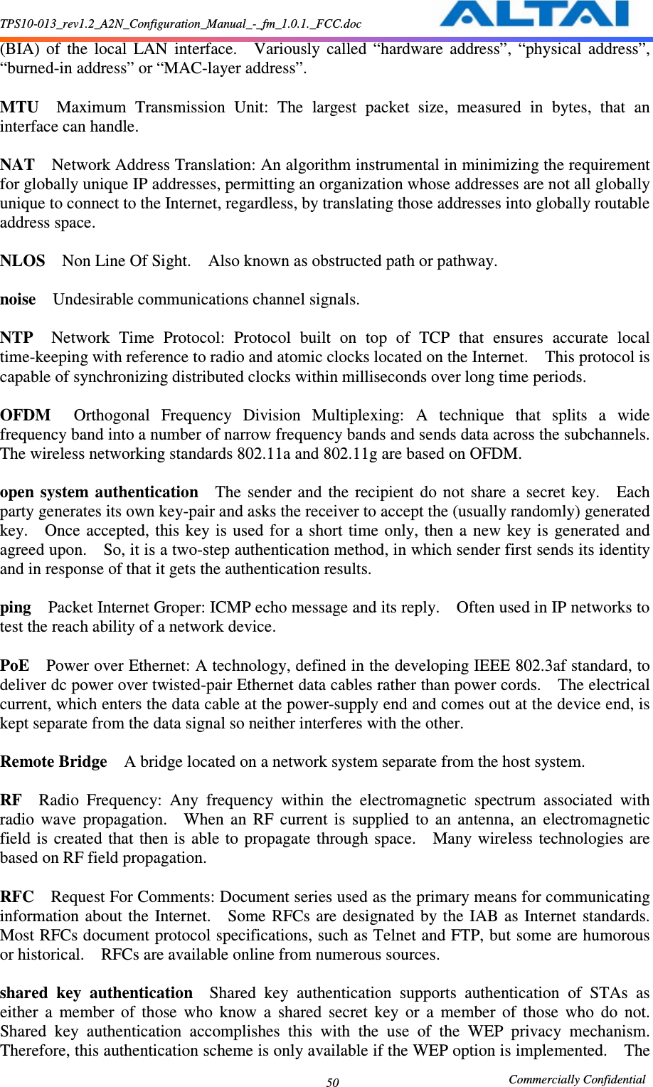 TPS10-013_rev1.2_A2N_Configuration_Manual_-_fm_1.0.1._FCC.doc                                                       Commercially Confidential 50 (BIA)  of  the  local  LAN  interface.    Variously  called  “hardware  address”,  “physical  address”, “burned-in address” or “MAC-layer address”.      MTU    Maximum  Transmission  Unit:  The  largest  packet  size,  measured  in  bytes,  that  an interface can handle.      NAT    Network Address Translation: An algorithm instrumental in minimizing the requirement for globally unique IP addresses, permitting an organization whose addresses are not all globally unique to connect to the Internet, regardless, by translating those addresses into globally routable address space.      NLOS    Non Line Of Sight.    Also known as obstructed path or pathway.      noise    Undesirable communications channel signals.      NTP    Network  Time  Protocol:  Protocol  built  on  top  of  TCP  that  ensures  accurate  local time-keeping with reference to radio and atomic clocks located on the Internet.    This protocol is capable of synchronizing distributed clocks within milliseconds over long time periods.      OFDM    Orthogonal  Frequency  Division  Multiplexing:  A  technique  that  splits  a  wide frequency band into a number of narrow frequency bands and sends data across the subchannels.   The wireless networking standards 802.11a and 802.11g are based on OFDM.      open  system  authentication    The  sender  and  the  recipient  do  not  share  a  secret  key.    Each party generates its own key-pair and asks the receiver to accept the (usually randomly) generated key.    Once  accepted,  this  key  is  used for  a  short  time only,  then  a new  key is  generated and agreed upon.    So, it is a two-step authentication method, in which sender first sends its identity and in response of that it gets the authentication results.      ping    Packet Internet Groper: ICMP echo message and its reply.    Often used in IP networks to test the reach ability of a network device.      PoE    Power over Ethernet: A technology, defined in the developing IEEE 802.3af standard, to deliver dc power over twisted-pair Ethernet data cables rather than power cords.    The electrical current, which enters the data cable at the power-supply end and comes out at the device end, is kept separate from the data signal so neither interferes with the other.      Remote Bridge    A bridge located on a network system separate from the host system.      RF    Radio  Frequency:  Any  frequency  within  the  electromagnetic  spectrum  associated  with radio  wave  propagation.    When  an  RF  current  is  supplied  to  an  antenna,  an  electromagnetic field  is  created that  then is able  to  propagate  through space.    Many wireless  technologies are based on RF field propagation.      RFC    Request For Comments: Document series used as the primary means for communicating information  about  the  Internet.    Some  RFCs  are designated  by  the IAB as  Internet  standards.   Most RFCs document protocol specifications, such as Telnet and FTP, but some are humorous or historical.    RFCs are available online from numerous sources.    shared  key  authentication    Shared  key  authentication  supports  authentication  of  STAs  as either  a  member  of  those  who  know  a  shared  secret  key  or  a  member  of  those  who  do  not.   Shared  key  authentication  accomplishes  this  with  the  use  of  the  WEP  privacy  mechanism.   Therefore, this authentication scheme is only available if the WEP option is implemented.    The 