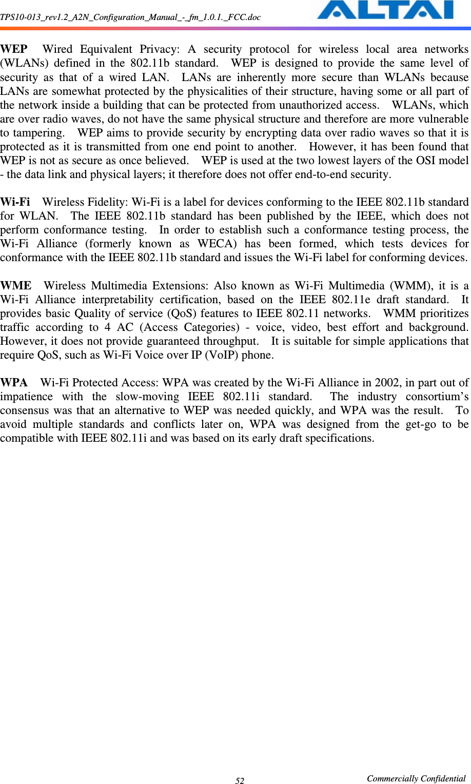 TPS10-013_rev1.2_A2N_Configuration_Manual_-_fm_1.0.1._FCC.doc                                                       Commercially Confidential 52  WEP    Wired  Equivalent  Privacy:  A  security  protocol  for  wireless  local  area  networks (WLANs)  defined  in  the  802.11b  standard.    WEP  is  designed  to  provide  the  same  level  of security  as  that  of  a  wired  LAN.    LANs  are  inherently  more  secure  than  WLANs  because LANs are somewhat protected by the physicalities of their structure, having some or all part of the network inside a building that can be protected from unauthorized access.    WLANs, which are over radio waves, do not have the same physical structure and therefore are more vulnerable to tampering.    WEP aims to provide security by encrypting data over radio waves so that it is protected as it is transmitted from one end point to another.    However, it has been found that WEP is not as secure as once believed.    WEP is used at the two lowest layers of the OSI model - the data link and physical layers; it therefore does not offer end-to-end security.      Wi-Fi    Wireless Fidelity: Wi-Fi is a label for devices conforming to the IEEE 802.11b standard for  WLAN.    The  IEEE  802.11b  standard  has  been  published  by  the  IEEE,  which  does  not perform  conformance  testing.    In  order  to  establish  such  a  conformance  testing  process,  the Wi-Fi  Alliance  (formerly  known  as  WECA)  has  been  formed,  which  tests  devices  for conformance with the IEEE 802.11b standard and issues the Wi-Fi label for conforming devices.      WME    Wireless  Multimedia  Extensions:  Also  known  as  Wi-Fi  Multimedia  (WMM),  it  is  a Wi-Fi  Alliance  interpretability  certification,  based  on  the  IEEE  802.11e  draft  standard.    It provides basic Quality of service (QoS) features to IEEE 802.11 networks.    WMM prioritizes traffic  according  to  4  AC  (Access  Categories)  -  voice,  video,  best  effort  and  background.   However, it does not provide guaranteed throughput.    It is suitable for simple applications that require QoS, such as Wi-Fi Voice over IP (VoIP) phone.      WPA    Wi-Fi Protected Access: WPA was created by the Wi-Fi Alliance in 2002, in part out of impatience  with  the  slow-moving  IEEE  802.11i  standard.    The  industry  consortium’s consensus  was  that  an  alternative  to  WEP  was  needed  quickly, and WPA was  the  result.    To avoid  multiple  standards  and  conflicts  later  on,  WPA  was  designed  from  the  get-go  to  be compatible with IEEE 802.11i and was based on its early draft specifications.      