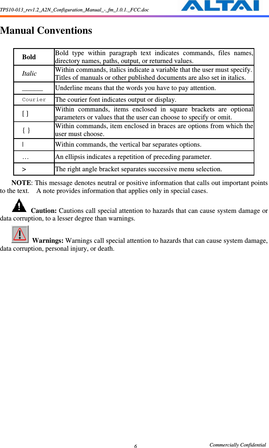 TPS10-013_rev1.2_A2N_Configuration_Manual_-_fm_1.0.1._FCC.doc                                                       Commercially Confidential 6  Manual Conventions  Bold  Bold  type  within  paragraph  text  indicates  commands,  files  names, directory names, paths, output, or returned values.     Italic  Within commands, italics indicate a variable that the user must specify. Titles of manuals or other published documents are also set in italics.    _____  Underline means that the words you have to pay attention.     Courier The courier font indicates output or display.     [ ] Within  commands,  items  enclosed  in  square  brackets  are  optional parameters or values that the user can choose to specify or omit.     { } Within commands, item enclosed in braces are options from which the user must choose.     |  Within commands, the vertical bar separates options.     …  An ellipsis indicates a repetition of preceding parameter.     &gt;  The right angle bracket separates successive menu selection.     NOTE: This message denotes neutral or positive information that calls out important points to the text.    A note provides information that applies only in special cases.      Caution: Cautions call special attention to hazards that can cause system damage or data corruption, to a lesser degree than warnings.      Warnings: Warnings call special attention to hazards that can cause system damage, data corruption, personal injury, or death.     