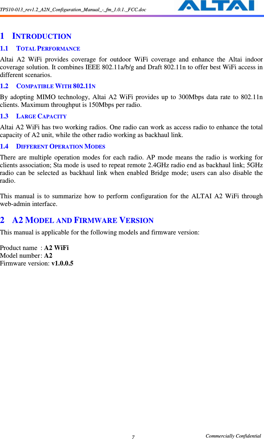 TPS10-013_rev1.2_A2N_Configuration_Manual_-_fm_1.0.1._FCC.doc                                                       Commercially Confidential 7  1 INTRODUCTION 1.1 TOTAL PERFORMANCE Altai  A2  WiFi  provides  coverage  for  outdoor  WiFi  coverage  and  enhance  the  Altai  indoor coverage solution. It combines IEEE 802.11a/b/g and Draft 802.11n to offer best WiFi access in different scenarios. 1.2 COMPATIBLE WITH 802.11N By  adopting  MIMO  technology,  Altai  A2  WiFi  provides  up to  300Mbps  data  rate  to  802.11n clients. Maximum throughput is 150Mbps per radio.   1.3 LARGE CAPACITY Altai A2 WiFi has two working radios. One radio can work as access radio to enhance the total capacity of A2 unit, while the other radio working as backhaul link. 1.4 DIFFERENT OPERATION MODES There  are  multiple  operation  modes  for  each  radio.  AP  mode  means  the  radio  is  working  for clients association; Sta mode is used to repeat remote 2.4GHz radio end as backhaul link; 5GHz radio  can  be  selected as  backhaul  link  when  enabled  Bridge  mode;  users  can  also  disable  the radio.  This  manual  is  to  summarize  how  to  perform  configuration  for  the  ALTAI  A2  WiFi  through web-admin interface. 2 A2 MODEL AND FIRMWARE VERSION This manual is applicable for the following models and firmware version:      Product name  : A2 WiFi   Model number : A2 Firmware version: v1.0.0.5 