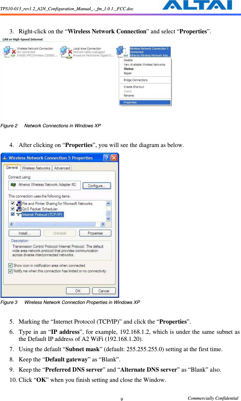 TPS10-013_rev1.2_A2N_Configuration_Manual_-_fm_1.0.1._FCC.doc                                                       Commercially Confidential 9  3. Right-click on the “Wireless Network Connection” and select “Properties”.      Figure 2      Network Connections in Windows XP  4. After clicking on “Properties”, you will see the diagram as below.      Figure 3      Wireless Network Connection Properties in Windows XP  5. Marking the “Internet Protocol (TCP/IP)” and click the “Properties”.     6. Type in an “IP address”, for example, 192.168.1.2, which is under the same subnet as the Default IP address of A2 WiFi (192.168.1.20).     7. Using the default “Subnet mask” (default: 255.255.255.0) setting at the first time.     8. Keep the “Default gateway” as “Blank”.     9. Keep the “Preferred DNS server” and “Alternate DNS server” as “Blank” also.     10. Click “OK” when you finish setting and close the Window.    