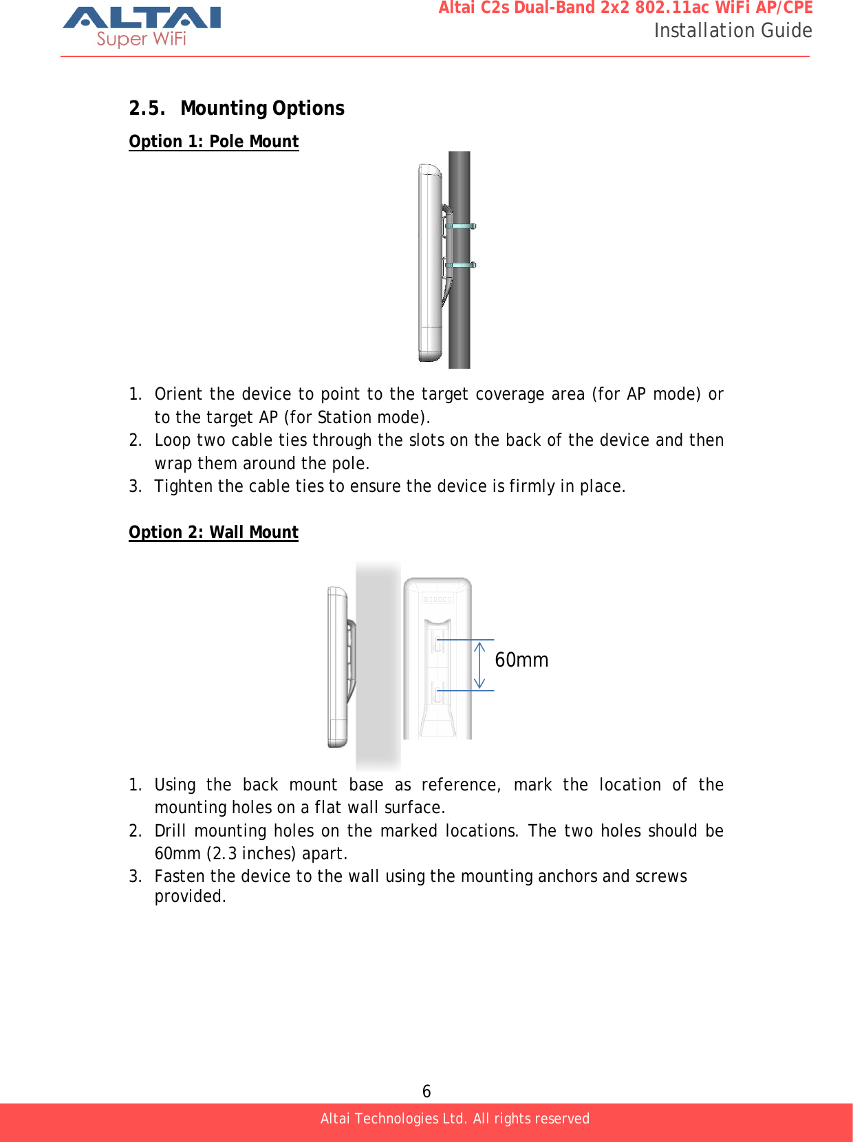  6 Altai C2s Dual-Band 2x2 802.11ac WiFi AP/CPE Installation Guide Altai Technologies Ltd. All rights reserved   2.5. Mounting Options Option 1: Pole Mount           1. Orient the device to point to the target coverage area (for AP mode) or to the target AP (for Station mode). 2. Loop two cable ties through the slots on the back of the device and then wrap them around the pole. 3. Tighten the cable ties to ensure the device is firmly in place.  Option 2: Wall Mount           1. Using the back mount base as reference, mark the location of the mounting holes on a flat wall surface. 2. Drill mounting holes on the marked locations. The two holes should be 60mm (2.3 inches) apart. 3. Fasten the device to the wall using the mounting anchors and screws provided.60mm 