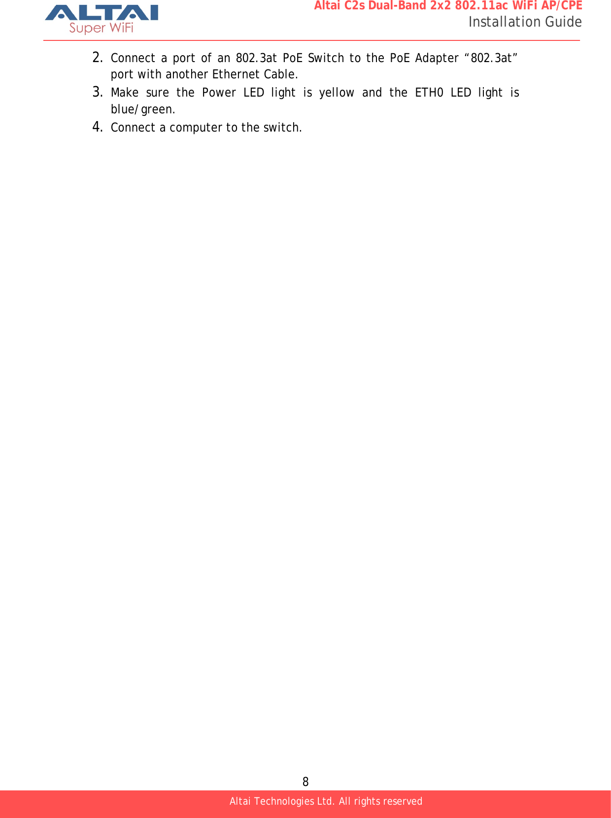  8 Altai C2s Dual-Band 2x2 802.11ac WiFi AP/CPE Installation Guide Altai Technologies Ltd. All rights reserved  2. Connect a port of an 802.3at PoE Switch to the PoE Adapter “802.3at” port with another Ethernet Cable. 3. Make sure the Power LED light is yellow and the ETH0 LED light is blue/green. 4. Connect a computer to the switch. 