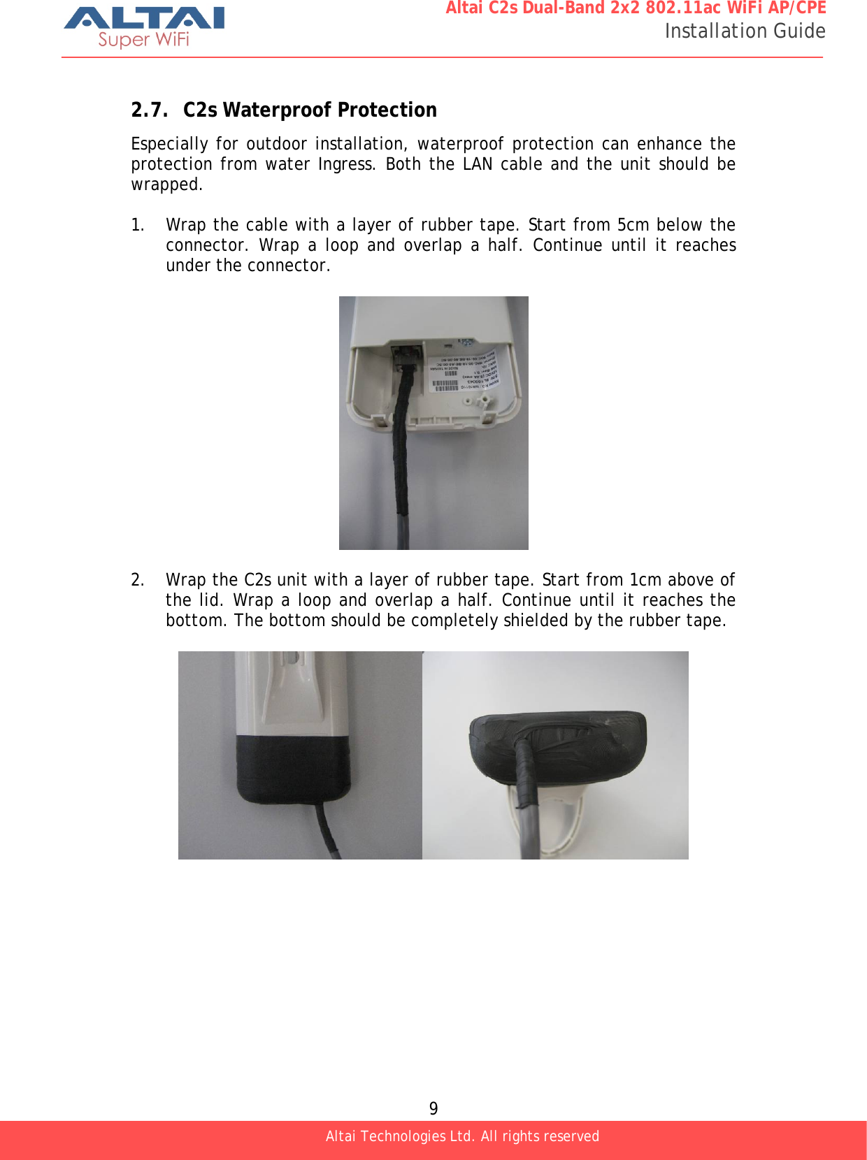  9 Altai C2s Dual-Band 2x2 802.11ac WiFi AP/CPE Installation Guide Altai Technologies Ltd. All rights reserved   2.7. C2s Waterproof Protection Especially for outdoor installation, waterproof protection can enhance the protection from water Ingress. Both the LAN cable and the unit should be wrapped.  1. Wrap the cable with a layer of rubber tape. Start from 5cm below the connector. Wrap a loop and overlap a half. Continue until it reaches under the connector.    2. Wrap the C2s unit with a layer of rubber tape. Start from 1cm above of the lid. Wrap a loop and overlap a half. Continue until it reaches the bottom. The bottom should be completely shielded by the rubber tape.   