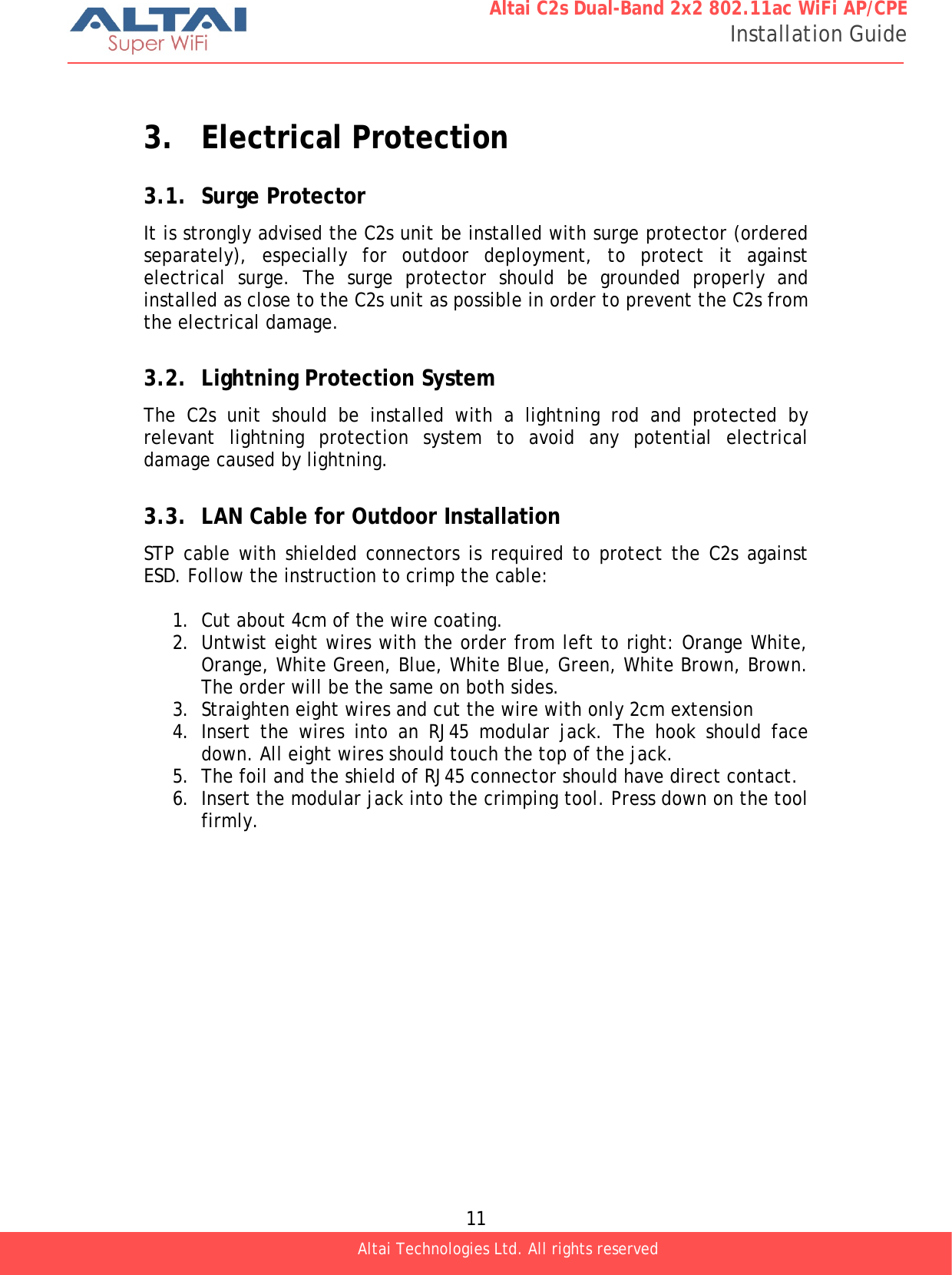  11 Altai C2s Dual-Band 2x2 802.11ac WiFi AP/CPE Installation Guide Altai Technologies Ltd. All rights reserved   3. Electrical Protection 3.1. Surge Protector It is strongly advised the C2s unit be installed with surge protector (ordered separately), especially for outdoor deployment, to protect it against electrical surge. The surge protector should be grounded properly and installed as close to the C2s unit as possible in order to prevent the C2s from the electrical damage.   3.2. Lightning Protection System The C2s unit should be installed with a lightning rod and protected by relevant lightning protection system to avoid any potential electrical damage caused by lightning.  3.3. LAN Cable for Outdoor Installation STP cable with shielded connectors is required to protect the C2s against ESD. Follow the instruction to crimp the cable:  1. Cut about 4cm of the wire coating. 2. Untwist eight wires with the order from left to right: Orange White, Orange, White Green, Blue, White Blue, Green, White Brown, Brown. The order will be the same on both sides. 3. Straighten eight wires and cut the wire with only 2cm extension 4. Insert the wires into an RJ45 modular jack. The hook should face down. All eight wires should touch the top of the jack. 5. The foil and the shield of RJ45 connector should have direct contact. 6. Insert the modular jack into the crimping tool. Press down on the tool firmly.    