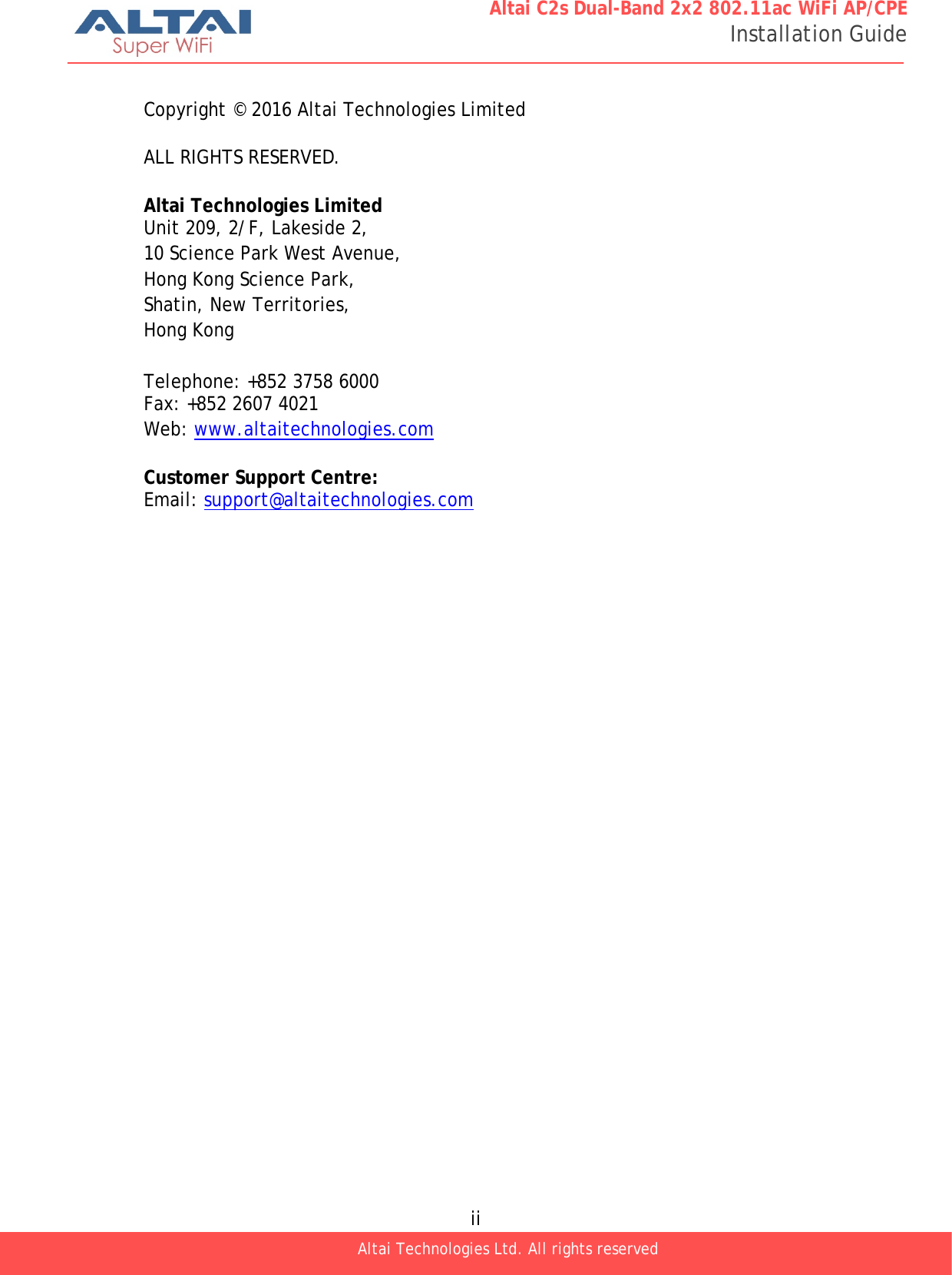  ii Altai Technologies Ltd. All rights reserved  Altai C2s Dual-Band 2x2 802.11ac WiFi AP/CPE Installation Guide  Copyright © 2016 Altai Technologies Limited  ALL RIGHTS RESERVED.  Altai Technologies Limited Unit 209, 2/F, Lakeside 2, 10 Science Park West Avenue, Hong Kong Science Park, Shatin, New Territories, Hong Kong  Telephone: +852 3758 6000 Fax: +852 2607 4021 Web: www.altaitechnologies.com  Customer Support Centre: Email: support@altaitechnologies.com 