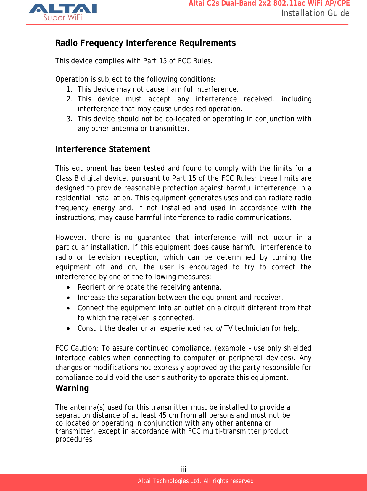  iii Altai Technologies Ltd. All rights reserved  Altai C2s Dual-Band 2x2 802.11ac WiFi AP/CPE Installation Guide  Radio Frequency Interference Requirements  This device complies with Part 15 of FCC Rules.  Operation is subject to the following conditions: 1. This device may not cause harmful interference. 2. This device must accept any interference received, including interference that may cause undesired operation. 3. This device should not be co-located or operating in conjunction with any other antenna or transmitter.  Interference Statement  This equipment has been tested and found to comply with the limits for a Class B digital device, pursuant to Part 15 of the FCC Rules; these limits are designed to provide reasonable protection against harmful interference in a residential installation. This equipment generates uses and can radiate radio frequency energy and, if not installed and used in accordance with the instructions, may cause harmful interference to radio communications.  However, there is no guarantee that interference will not occur in a particular installation. If this equipment does cause harmful interference to radio or television reception, which can be determined by turning the equipment off and on, the user is encouraged to try to correct the interference by one of the following measures: • Reorient or relocate the receiving antenna. • Increase the separation between the equipment and receiver. • Connect the equipment into an outlet on a circuit different from that to which the receiver is connected. • Consult the dealer or an experienced radio/TV technician for help.  FCC Caution: To assure continued compliance, (example – use only shielded interface cables when connecting to computer or peripheral devices). Any changes or modifications not expressly approved by the party responsible for compliance could void the user’s authority to operate this equipment. Warning  The antenna(s) used for this transmitter must be installed to provide a separation distance of at least 45 cm from all persons and must not be collocated or operating in conjunction with any other antenna or transmitter, except in accordance with FCC multi-transmitter product procedures 