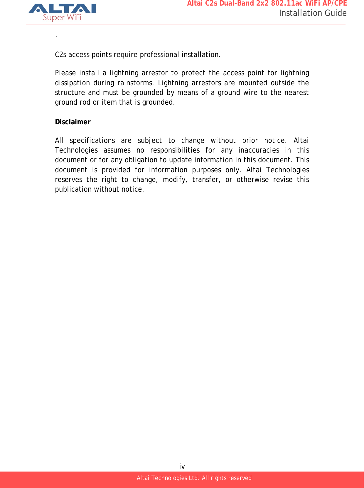  iv Altai Technologies Ltd. All rights reserved  Altai C2s Dual-Band 2x2 802.11ac WiFi AP/CPE Installation Guide .  C2s access points require professional installation.  Please install a lightning arrestor to protect the access point for lightning dissipation during rainstorms. Lightning arrestors are mounted outside the structure and must be grounded by means of a ground wire to the nearest ground rod or item that is grounded.  Disclaimer  All specifications are subject to change without prior notice. Altai Technologies assumes no responsibilities for any inaccuracies in this document or for any obligation to update information in this document. This document is provided for information purposes only. Altai Technologies reserves the right to change, modify, transfer, or otherwise revise this publication without notice. 