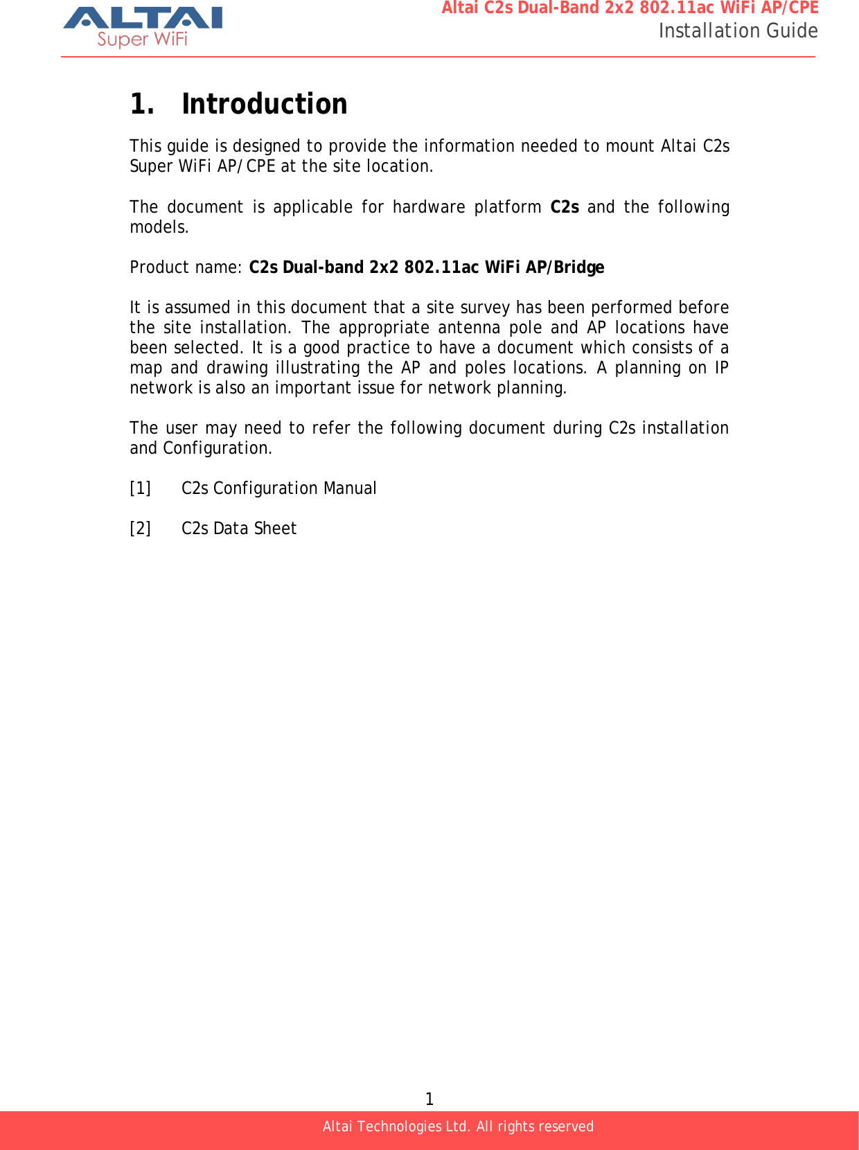  1 Altai C2s Dual-Band 2x2 802.11ac WiFi AP/CPE Installation Guide Altai Technologies Ltd. All rights reserved  1. Introduction This guide is designed to provide the information needed to mount Altai C2s Super WiFi AP/CPE at the site location.   The document is applicable for hardware platform C2s  and the following models.  Product name: C2s Dual-band 2x2 802.11ac WiFi AP/Bridge  It is assumed in this document that a site survey has been performed before the site installation. The appropriate antenna pole and AP locations have been selected. It is a good practice to have a document which consists of a map and drawing illustrating the AP and poles locations. A planning on IP network is also an important issue for network planning.   The user may need to refer the following document during C2s installation and Configuration.   [1]  C2s Configuration Manual  [2]  C2s Data Sheet 