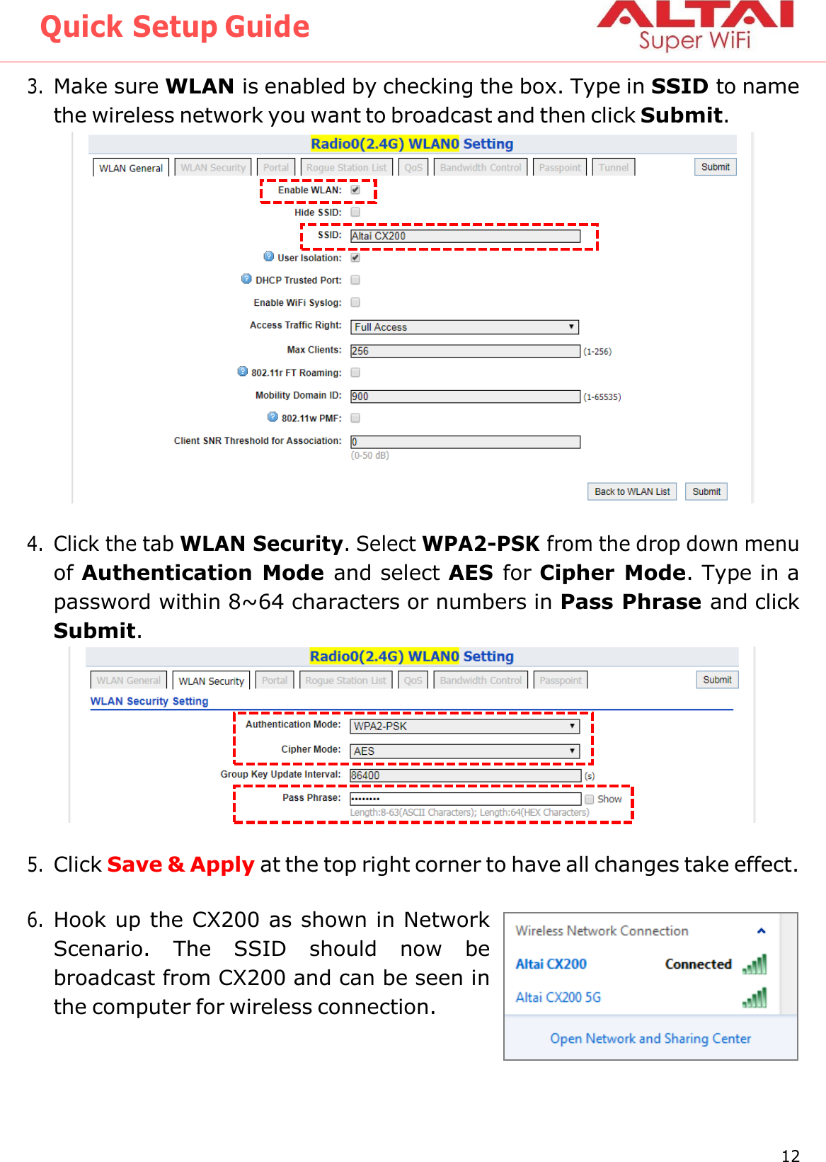 Quick Setup Guide 12 Altai Technologies Ltd. All rights reserved    3. Make sure WLAN is enabled by checking the box. Type in SSID to name the wireless network you want to broadcast and then click Submit.   4. Click the tab WLAN Security. Select WPA2-PSK from the drop down menu of Authentication Mode and select AES  for Cipher Mode. Type in a password within 8~64 characters or numbers in Pass Phrase and click Submit.   5. Click Save &amp; Apply at the top right corner to have all changes take effect.  6. Hook up the CX200 as shown in Network Scenario.  The  SSID  should  now  be broadcast from CX200 and can be seen in the computer for wireless connection. 