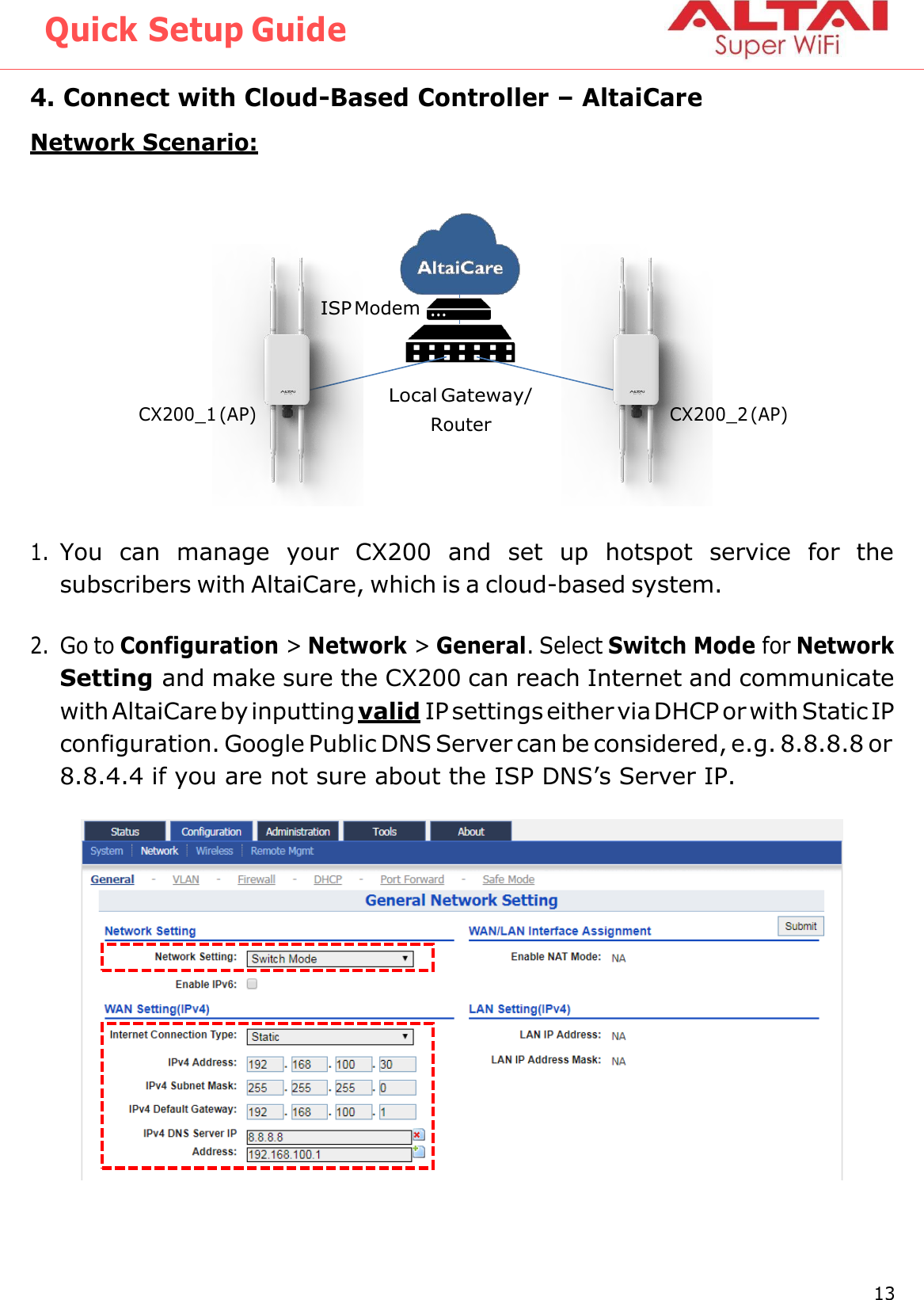 Quick Setup Guide 13 Altai Technologies Ltd. All rights reserved    4. Connect with Cloud-Based Controller – AltaiCare Network Scenario:     1. You  can  manage  your  CX200  and  set  up  hotspot  service  for  the subscribers with AltaiCare, which is a cloud-based system.  2. Go to Configuration &gt; Network &gt; General. Select Switch Mode for Network Setting and make sure the CX200 can reach Internet and communicate with AltaiCare by inputting valid IP settings either via DHCP or with Static IP configuration. Google Public DNS Server can be considered, e.g. 8.8.8.8 or 8.8.4.4 if you are not sure about the ISP DNS’s Server IP.  ISP Modem CX200_1 (AP) Local Gateway/ Router CX200_2 (AP) 