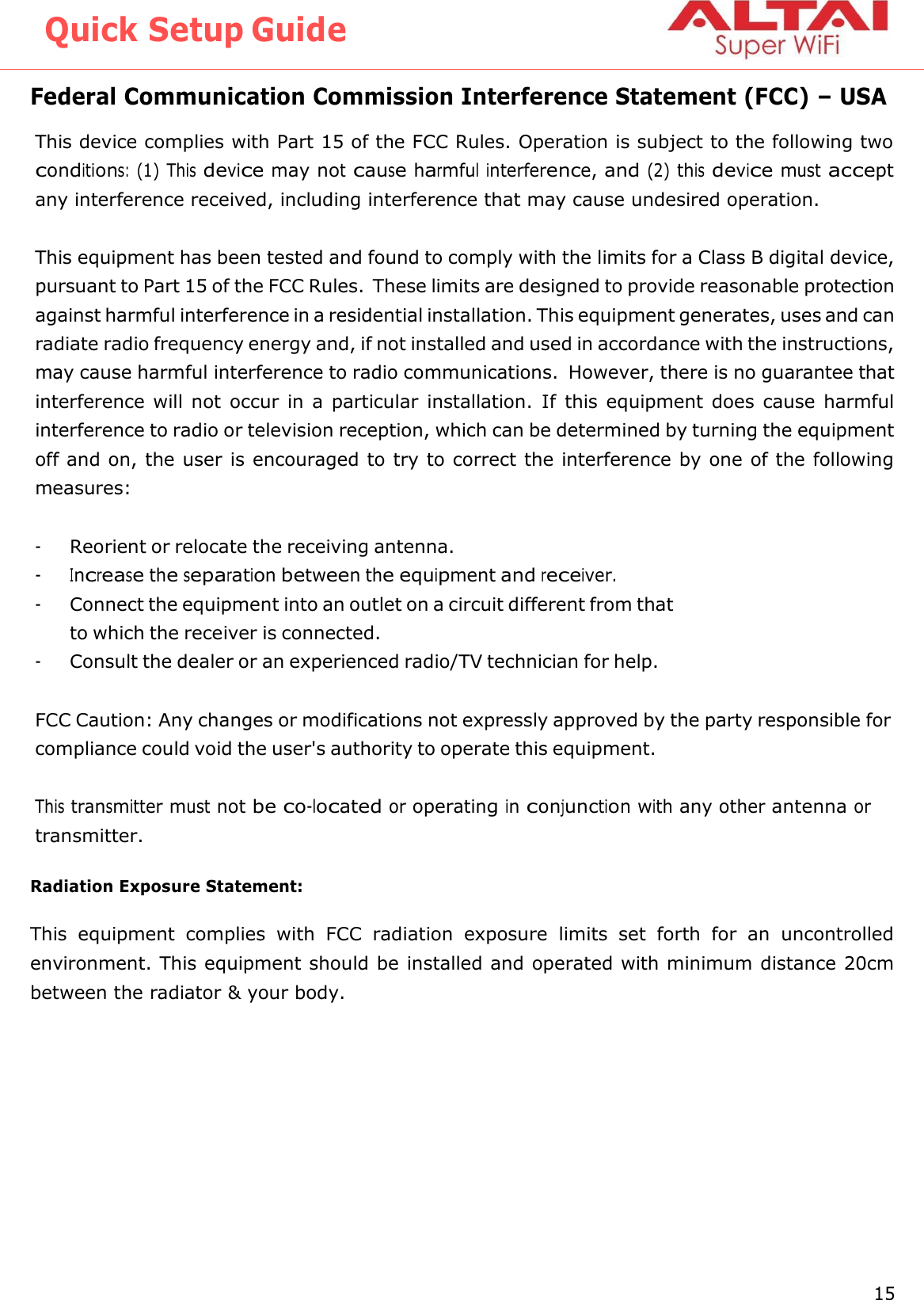 Quick Setup Guide 15 Altai Technologies Ltd. All rights reserved    Federal Communication Commission Interference Statement (FCC) – USA This device complies with Part 15 of the FCC Rules. Operation is subject to the following two conditions: (1) This device may not cause harmful interference, and (2) this device must accept any interference received, including interference that may cause undesired operation.  This equipment has been tested and found to comply with the limits for a Class B digital device, pursuant to Part 15 of the FCC Rules. These limits are designed to provide reasonable protection against harmful interference in a residential installation. This equipment generates, uses and can radiate radio frequency energy and, if not installed and used in accordance with the instructions, may cause harmful interference to radio communications.  However, there is no guarantee that interference will not  occur in a  particular installation.  If  this equipment does cause harmful interference to radio or television reception, which can be determined by turning the equipment off and on, the user is encouraged to try to correct the interference by one of the following measures:  - Reorient or relocate the receiving antenna. - Increase the separation between the equipment and receiver. - Connect the equipment into an outlet on a circuit different from that to which the receiver is connected. - Consult the dealer or an experienced radio/TV technician for help.  FCC Caution: Any changes or modifications not expressly approved by the party responsible for compliance could void the user&apos;s authority to operate this equipment.  This transmitter must not be co-located or operating in conjunction with any other antenna or transmitter.  Radiation Exposure Statement:  This  equipment  complies  with  FCC  radiation  exposure  limits  set  forth  for  an  uncontrolled environment. This equipment should be installed and operated with minimum distance 20cm between the radiator &amp; your body. 