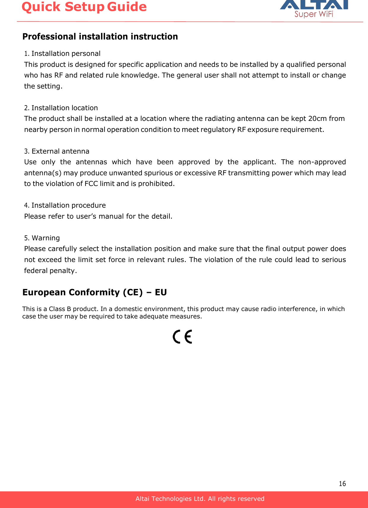       Professional installation instruction 1. Installation personal This product is designed for specific application and needs to be installed by a qualified personal who has RF and related rule knowledge. The general user shall not attempt to install or change the setting.  2. Installation location The product shall be installed at a location where the radiating antenna can be kept 20cm from nearby person in normal operation condition to meet regulatory RF exposure requirement.  3. External antenna Use  only  the  antennas  which  have  been  approved  by  the  applicant.  The  non-approved antenna(s) may produce unwanted spurious or excessive RF transmitting power which may lead to the violation of FCC limit and is prohibited.  4. Installation procedure Please refer to user’s manual for the detail.  5. Warning Please carefully select the installation position and make sure that the final output power does not exceed the limit set force in relevant rules. The violation of the rule could lead to serious federal penalty.  European Conformity (CE) – EU This is a Class B product. In a domestic environment, this product may cause radio interference, in which case the user may be required to take adequate measures.                 16 Quick Setup Guide Altai Technologies Ltd. All rights reserved 