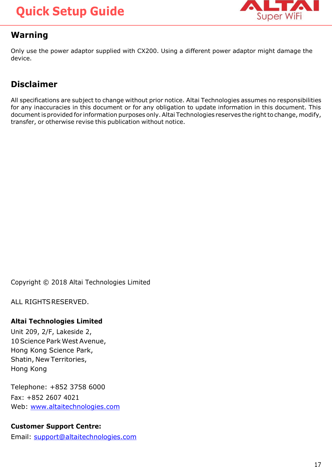   Quick Setup Guide  Warning  Only use the power adaptor supplied with CX200. Using a different power adaptor might damage the device.   Disclaimer All specifications are subject to change without prior notice. Altai Technologies assumes no responsibilities for any inaccuracies in this document or for any obligation to update information in this document. This document is provided for information purposes only. Altai Technologies reserves the right to change, modify, transfer, or otherwise revise this publication without notice.                  Copyright ©  2018 Altai Technologies Limited ALL RIGHTS RESERVED. Altai Technologies Limited Unit 209, 2/F, Lakeside 2, 10 Science Park West Avenue, Hong Kong Science Park, Shatin, New Territories, Hong Kong  Telephone: +852 3758 6000 Fax: +852 2607 4021 Web: www.altaitechnologies.com  Customer Support Centre: Email: support@altaitechnologies.com   17 Altai Technologies Ltd. All rights reserved 