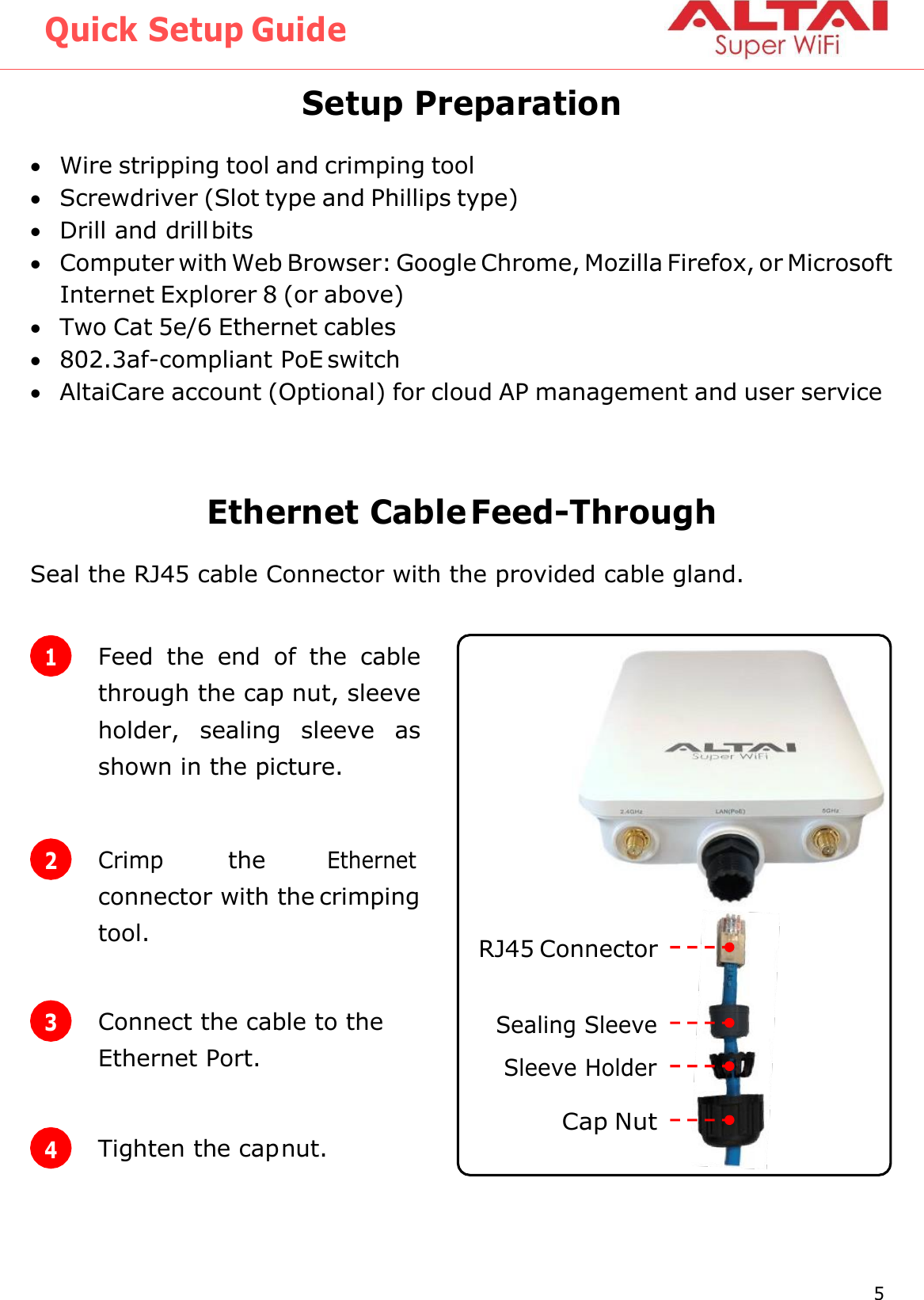 Quick Setup Guide 5 Altai Technologies Ltd. All rights reserved   1 Feed  the  end  of  the  cable through the cap nut, sleeve holder,  sealing  sleeve  as shown in the picture.  Setup Preparation  Wire stripping tool and crimping tool  Screwdriver (Slot type and Phillips type)  Drill and drill bits  Computer with Web Browser: Google Chrome, Mozilla Firefox, or Microsoft Internet Explorer 8 (or above)  Two Cat 5e/6 Ethernet cables  802.3af-compliant PoE switch  AltaiCare account (Optional) for cloud AP management and user service   Ethernet Cable Feed-Through Seal the RJ45 cable Connector with the provided cable gland.   3 Connect the cable to the Ethernet Port. 4 Tighten the cap nut. RJ45 Connector Sealing Sleeve Sleeve Holder Cap Nut 2 Crimp the Ethernet connector with the crimping tool. 