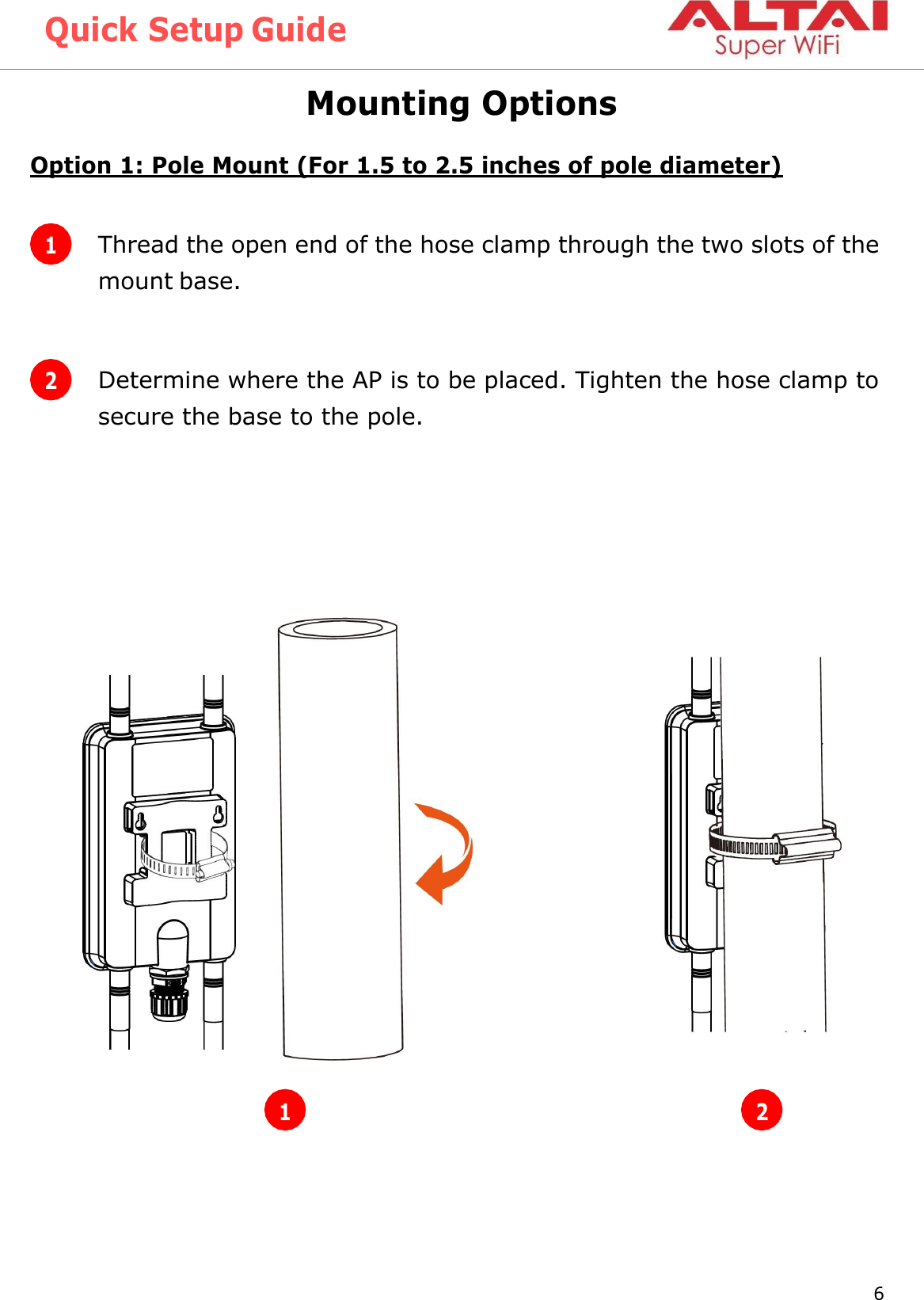 Quick Setup Guide 6 Altai Technologies Ltd. All rights reserved    Mounting Options Option 1: Pole Mount (For 1.5 to 2.5 inches of pole diameter)                1 Thread the open end of the hose clamp through the two slots of the mount base. 2 Determine where the AP is to be placed. Tighten the hose clamp to secure the base to the pole. 1 2 