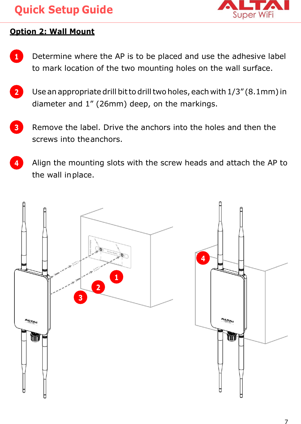 Quick Setup Guide 7 Altai Technologies Ltd. All rights reserved    Option 2: Wall Mount         1 Determine where the AP is to be placed and use the adhesive label to mark location of the two mounting holes on the wall surface. 2 Use an appropriate drill bit to drill two holes, each with 1/3” (8.1mm) in diameter and 1” (26mm) deep, on the markings. 3 Remove the label. Drive the anchors into the holes and then the screws into the anchors. 4 Align the mounting slots with the screw heads and attach the AP to the wall in place. 1 2 3 4 