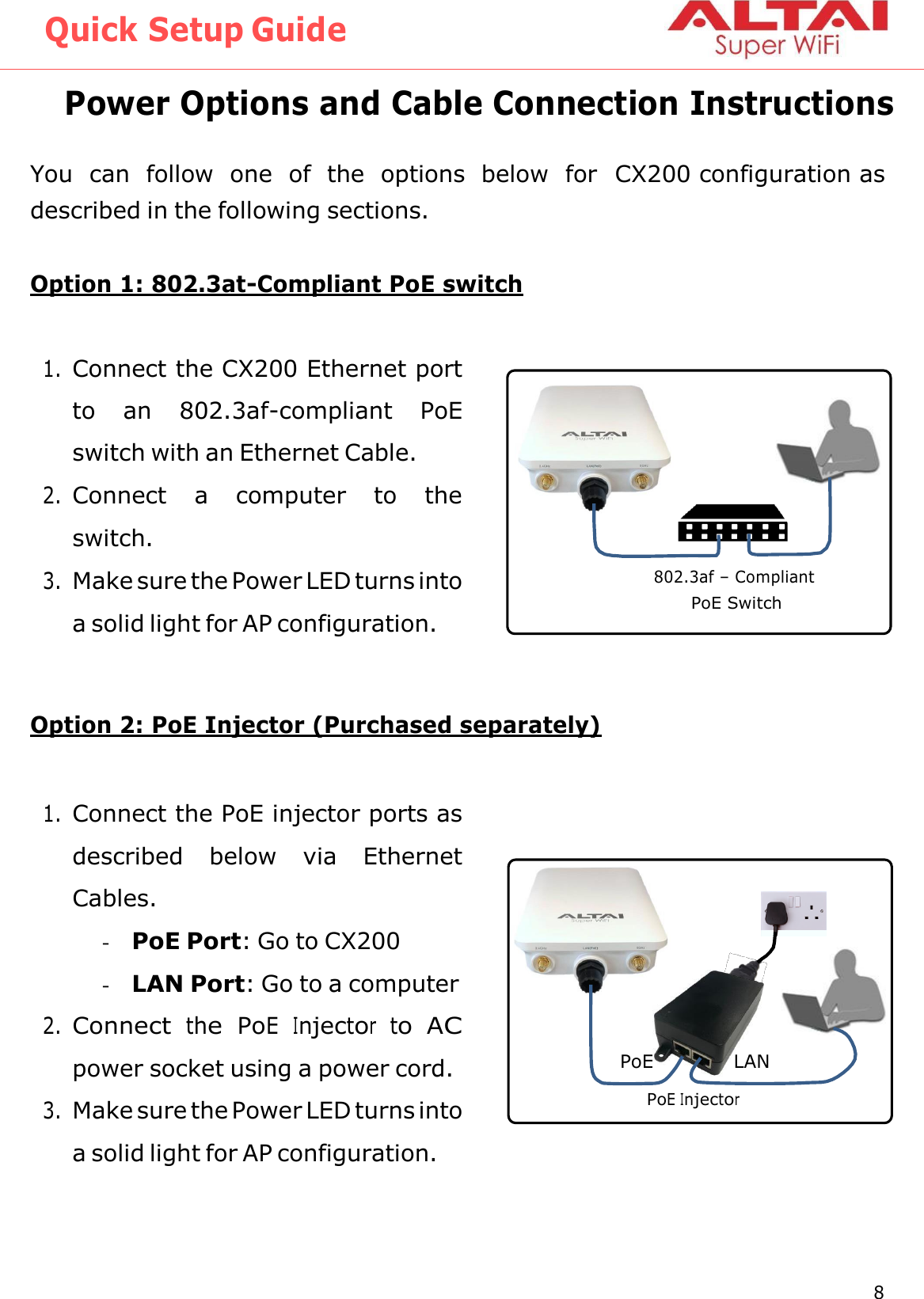 Quick Setup Guide 8 Altai Technologies Ltd. All rights reserved    Power Options and Cable Connection Instructions  You  can  follow  one  of  the  options  below  for  CX200 configuration as described in the following sections.  Option 1: 802.3at-Compliant PoE switch   1. Connect the CX200 Ethernet port to  an  802.3af-compliant  PoE switch with an Ethernet Cable. 2. Connect  a  computer  to  the switch. 3. Make sure the Power LED turns into a solid light for AP configuration.   Option 2: PoE Injector (Purchased separately)   1. Connect the PoE injector ports as described  below  via  Ethernet Cables. - PoE Port: Go to CX200 - LAN Port: Go to a computer 2. Connect  the  PoE  Injector  to  AC power socket using a power cord. 3. Make sure the Power LED turns into a solid light for AP configuration.         802.3af – Compliant PoE Switch PoE LAN PoE Injector 