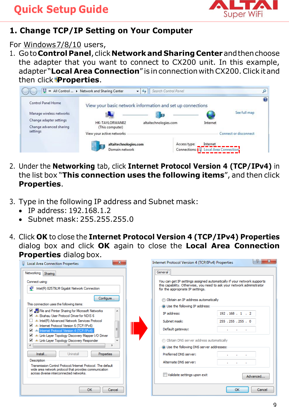 Quick Setup Guide 9 Altai Technologies Ltd. All rights reserved    1. Change TCP/IP Setting on Your Computer For Windows 7/8/10 users, 1. Go to Control Panel, click Network and Sharing Center and then choose the adapter that you want to connect to CX200 unit. In this example, adapter “Local Area Connection” is in connection with CX200. Click it and then click  Properties.  2. Under the Networking tab, click Internet Protocol Version 4 (TCP/IPv4) in the list box “This connection uses the following items”, and then click Properties.  3. Type in the following IP address and Subnet mask:  IP address: 192.168.1.2  Subnet mask: 255.255.255.0  4. Click OK to close the Internet Protocol Version 4 (TCP/IPv4) Properties dialog  box  and  click  OK  again  to  close  the  Local  Area  Connection Properties dialog box.    