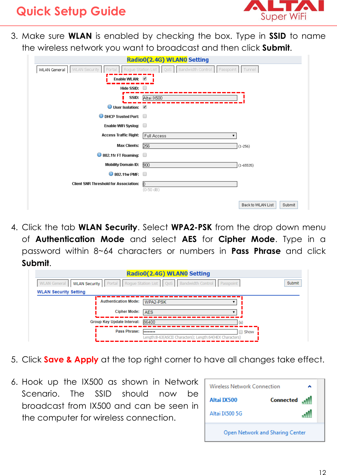   12   Altai Technologies Ltd. All rights reserved  Quick Setup Guide 3. Make  sure  WLAN  is  enabled  by  checking  the  box.  Type  in  SSID  to  name the wireless network you want to broadcast and then click Submit.  4. Click the tab WLAN Security. Select WPA2-PSK from the drop down menu of  Authentication  Mode  and  select  AES  for  Cipher  Mode.  Type  in  a password  within  8~64  characters  or  numbers  in  Pass  Phrase  and  click Submit.   5. Click Save &amp; Apply at the top right corner to have all changes take effect.   6. Hook  up  the  IX500  as  shown  in  Network Scenario.  The  SSID  should  now  be broadcast  from  IX500  and  can  be  seen  in the computer for wireless connection.         