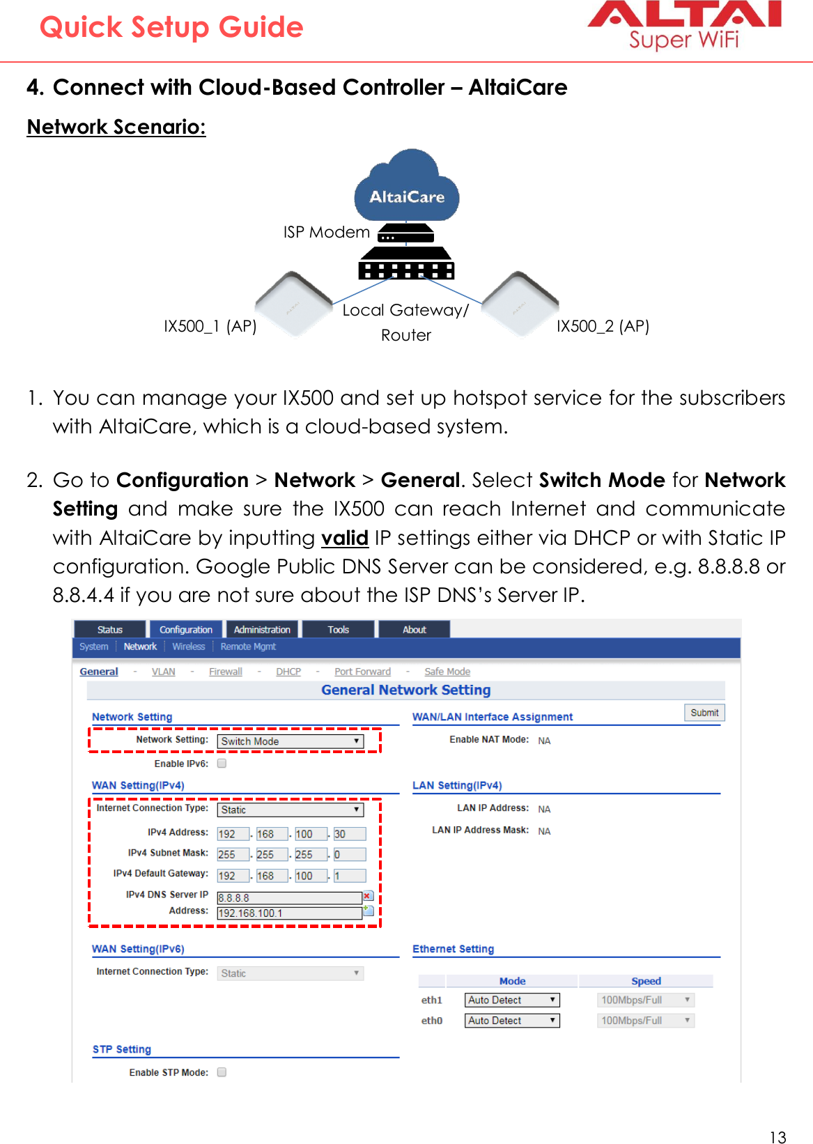   13   Altai Technologies Ltd. All rights reserved  Quick Setup Guide 4. Connect with Cloud-Based Controller – AltaiCare Network Scenario:   1. You can manage your IX500 and set up hotspot service for the subscribers with AltaiCare, which is a cloud-based system.   2. Go to Configuration &gt; Network &gt; General. Select Switch Mode for Network Setting  and  make  sure  the  IX500  can  reach  Internet  and  communicate with AltaiCare by inputting valid IP settings either via DHCP or with Static IP configuration. Google Public DNS Server can be considered, e.g. 8.8.8.8 or 8.8.4.4 if you are not sure about the ISP DNS’s Server IP.       IX500_1 (AP) IX500_2 (AP) ISP Modem Local Gateway/ Router 