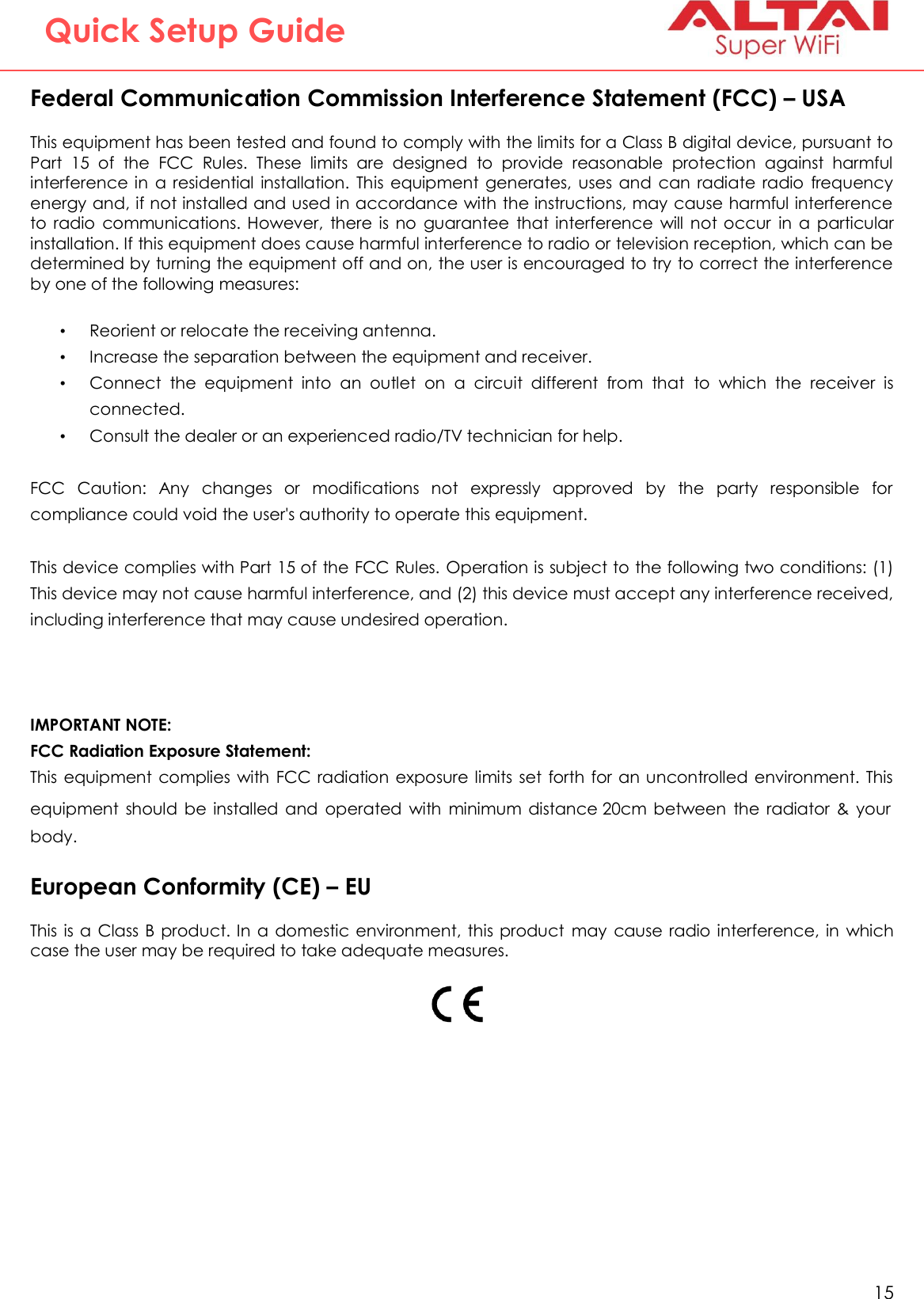   15   Altai Technologies Ltd. All rights reserved  Quick Setup Guide Federal Communication Commission Interference Statement (FCC) – USA This equipment has been tested and found to comply with the limits for a Class B digital device, pursuant to Part  15  of  the  FCC  Rules.  These  limits  are  designed  to  provide  reasonable  protection  against  harmful interference  in  a  residential  installation.  This  equipment  generates,  uses  and  can  radiate  radio  frequency energy and, if not installed and used in accordance with the instructions, may cause harmful interference to  radio  communications. However,  there is  no  guarantee  that interference  will  not occur  in  a  particular installation. If this equipment does cause harmful interference to radio or television reception, which can be determined by turning the equipment off and on, the user is encouraged to try to correct the interference by one of the following measures:  • Reorient or relocate the receiving antenna. • Increase the separation between the equipment and receiver. • Connect  the  equipment  into  an  outlet  on  a  circuit  different  from  that  to  which  the  receiver  is connected. • Consult the dealer or an experienced radio/TV technician for help.  FCC  Caution:  Any  changes  or  modifications  not  expressly  approved  by  the  party  responsible  for compliance could void the user&apos;s authority to operate this equipment.  This device complies with Part 15 of the FCC Rules. Operation is subject to the following two conditions: (1) This device may not cause harmful interference, and (2) this device must accept any interference received, including interference that may cause undesired operation.   IMPORTANT NOTE: FCC Radiation Exposure Statement: This  equipment  complies  with  FCC  radiation exposure limits  set  forth  for an uncontrolled environment. This equipment  should  be  installed  and  operated  with  minimum  distance 20cm  between  the  radiator  &amp;  your body.  European Conformity (CE) – EU This  is  a  Class B  product. In a  domestic  environment, this product  may  cause  radio interference, in  which case the user may be required to take adequate measures.     