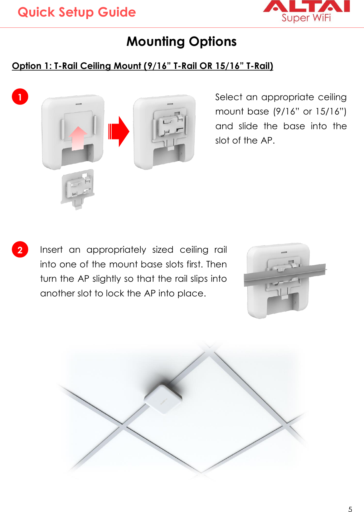   5   Altai Technologies Ltd. All rights reserved  Quick Setup Guide Mounting Options  Option 1: T-Rail Ceiling Mount (9/16” T-Rail OR 15/16” T-Rail)      2 Insert  an  appropriately  sized  ceiling  rail into one of the mount base slots first. Then turn the AP slightly so that the rail slips into another slot to lock the AP into place. 1 Select an appropriate  ceiling mount base (9/16” or 15/16”) and  slide  the  base  into  the slot of the AP. 