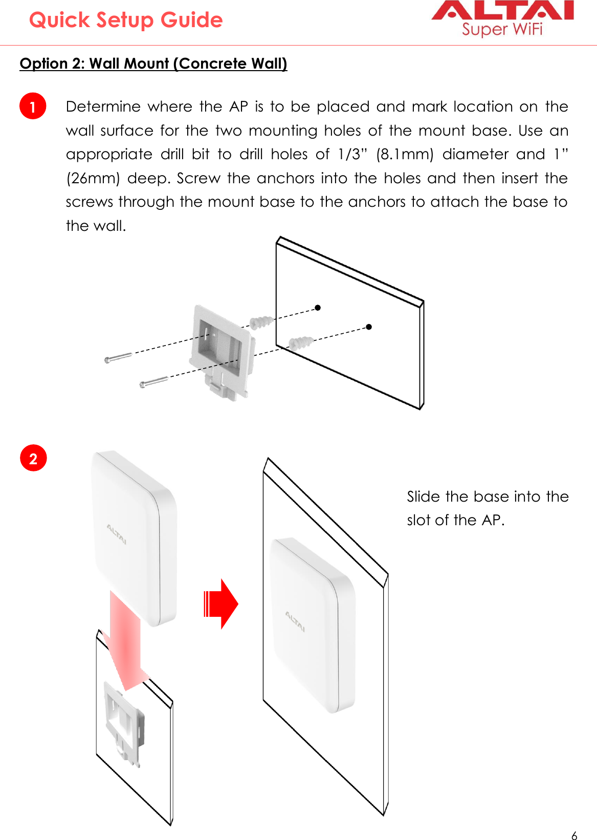   6   Altai Technologies Ltd. All rights reserved  Quick Setup Guide Option 2: Wall Mount (Concrete Wall)  1 Determine  where  the  AP  is  to  be  placed  and  mark  location  on  the wall  surface  for  the  two  mounting  holes  of  the  mount  base.  Use  an appropriate  drill  bit  to  drill  holes  of  1/3”  (8.1mm)  diameter  and  1” (26mm)  deep.  Screw  the  anchors  into  the  holes  and  then  insert  the screws through the mount base to the anchors to attach the base to the wall. 2 Slide the base into the slot of the AP. 