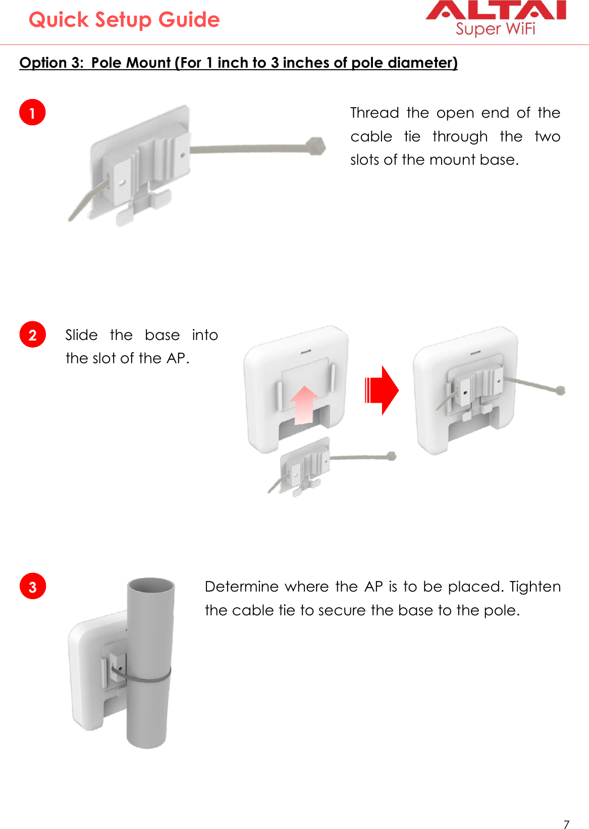   7   Altai Technologies Ltd. All rights reserved  Quick Setup Guide Option 3:  Pole Mount (For 1 inch to 3 inches of pole diameter)   1 Thread  the  open  end  of  the cable  tie  through  the  two slots of the mount base. 2 Slide  the  base  into the slot of the AP. 3 Determine where the AP is to be placed. Tighten the cable tie to secure the base to the pole. 