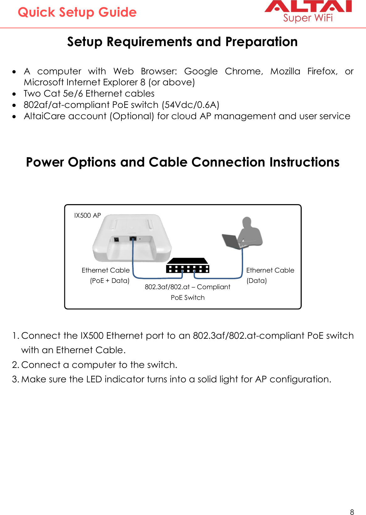   8   Altai Technologies Ltd. All rights reserved  Quick Setup Guide Setup Requirements and Preparation   A  computer  with  Web  Browser:  Google  Chrome,  Mozilla  Firefox,  or Microsoft Internet Explorer 8 (or above)  Two Cat 5e/6 Ethernet cables  802af/at-compliant PoE switch (54Vdc/0.6A)  AltaiCare account (Optional) for cloud AP management and user service   Power Options and Cable Connection Instructions            1. Connect the IX500 Ethernet port to an 802.3af/802.at-compliant PoE switch with an Ethernet Cable. 2. Connect a computer to the switch. 3. Make sure the LED indicator turns into a solid light for AP configuration. 802.3af/802.at – Compliant PoE Switch   IX500 AP Ethernet Cable (PoE + Data) Ethernet Cable (Data)   