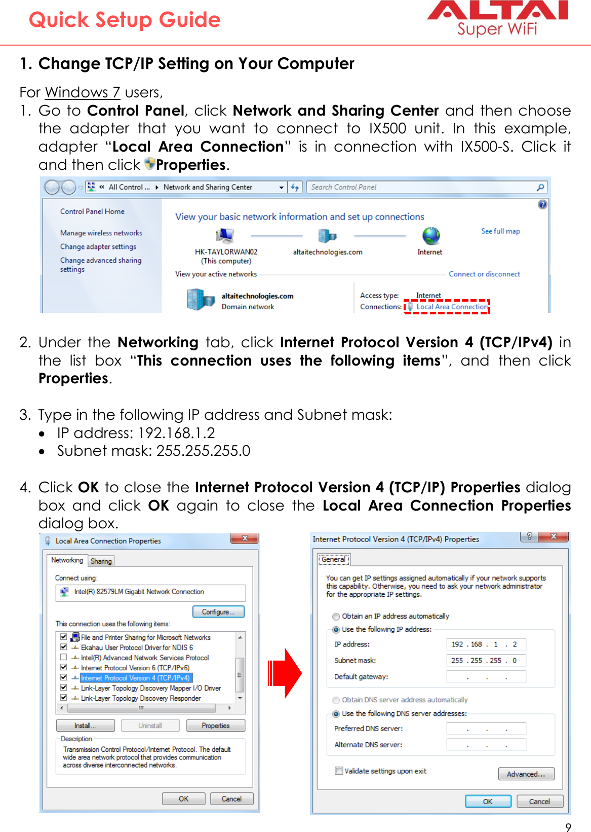   9   Altai Technologies Ltd. All rights reserved  Quick Setup Guide   1. Change TCP/IP Setting on Your Computer For Windows 7 users, 1. Go  to  Control  Panel, click  Network and  Sharing Center  and  then  choose the  adapter  that  you  want  to  connect  to  IX500  unit.  In  this  example, adapter  “Local  Area  Connection”  is  in  connection  with  IX500-S.  Click  it and then click  Properties.  2. Under  the  Networking  tab,  click  Internet  Protocol  Version  4  (TCP/IPv4)  in the  list  box  “This  connection  uses  the  following  items”,  and  then  click Properties.  3. Type in the following IP address and Subnet mask:  IP address: 192.168.1.2  Subnet mask: 255.255.255.0  4. Click OK to close the Internet Protocol Version 4 (TCP/IP) Properties dialog box  and  click  OK  again  to  close  the  Local  Area  Connection Properties dialog box.            