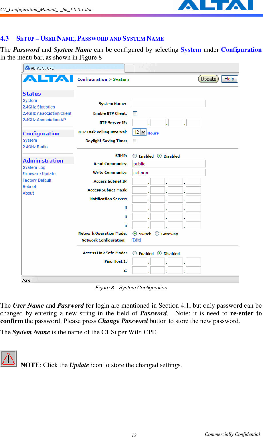 C1_Configuration_Manual_-_fm_1.0.0.1.doc                                                       Commercially Confidential 12   4.3 SETUP – USER NAME, PASSWORD AND SYSTEM NAME The Password and System Name can be configured by selecting System under Configuration in the menu bar, as shown in Figure 8  Figure 8    System Configuration  The User Name and Password for login are mentioned in Section 4.1, but only password can be changed  by  entering  a  new  string  in  the  field  of  Password.    Note:  it  is  need  to  re-enter  to confirm the password. Please press Change Password button to store the new password. The System Name is the name of the C1 Super WiFi CPE.   NOTE: Click the Update icon to store the changed settings.           