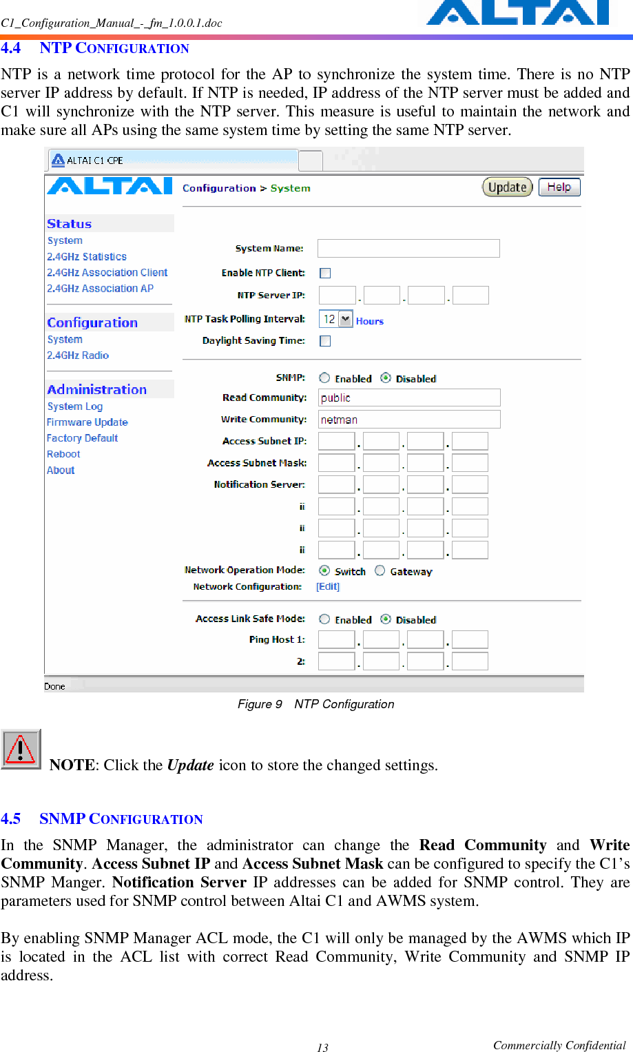 C1_Configuration_Manual_-_fm_1.0.0.1.doc                                                       Commercially Confidential 13 4.4 NTP CONFIGURATION NTP is  a  network time protocol  for the  AP to  synchronize  the  system time.  There  is  no NTP server IP address by default. If NTP is needed, IP address of the NTP server must be added and C1 will  synchronize  with the  NTP server. This measure  is useful to  maintain the network and make sure all APs using the same system time by setting the same NTP server.  Figure 9    NTP Configuration   NOTE: Click the Update icon to store the changed settings.      4.5 SNMP CONFIGURATION In  the  SNMP  Manager,  the  administrator  can  change  the  Read  Community  and  Write Community. Access Subnet IP and Access Subnet Mask can be configured to specify the C1’s SNMP  Manger.  Notification  Server  IP  addresses  can  be  added  for  SNMP  control.  They  are parameters used for SNMP control between Altai C1 and AWMS system.    By enabling SNMP Manager ACL mode, the C1 will only be managed by the AWMS which IP is  located  in  the  ACL  list  with  correct  Read  Community,  Write  Community  and  SNMP  IP address.  