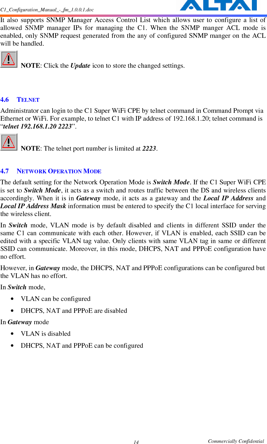 C1_Configuration_Manual_-_fm_1.0.0.1.doc                                                       Commercially Confidential 14 It  also  supports  SNMP  Manager  Access  Control  List  which  allows  user  to  configure  a  list  of allowed  SNMP  manager  IPs  for  managing  the  C1.  When  the  SNMP  manger  ACL  mode  is enabled, only SNMP request generated from the any of configured SNMP manger on the ACL will be handled.  NOTE: Click the Update icon to store the changed settings.       4.6 TELNET Administrator can login to the C1 Super WiFi CPE by telnet command in Command Prompt via Ethernet or WiFi. For example, to telnet C1 with IP address of 192.168.1.20; telnet command is “telnet 192.168.1.20 2223”.      NOTE: The telnet port number is limited at 2223.      4.7 NETWORK OPERATION MODE  The default setting for the Network Operation Mode is Switch Mode. If the C1 Super WiFi CPE is set to Switch Mode, it acts as a switch and routes traffic between the DS and wireless clients accordingly. When it is in Gateway mode, it acts as a  gateway and the Local  IP Address and Local IP Address Mask information must be entered to specify the C1 local interface for serving the wireless client. In  Switch  mode,  VLAN  mode  is  by  default  disabled  and  clients  in  different  SSID  under  the same C1  can communicate with  each other. However, if VLAN is enabled,  each SSID can be edited with a specific VLAN tag value. Only clients with same VLAN tag in same or different SSID can communicate. Moreover, in this mode, DHCPS, NAT and PPPoE configuration have no effort. However, in Gateway mode, the DHCPS, NAT and PPPoE configurations can be configured but the VLAN has no effort. In Switch mode, • VLAN can be configured • DHCPS, NAT and PPPoE are disabled In Gateway mode • VLAN is disabled • DHCPS, NAT and PPPoE can be configured 