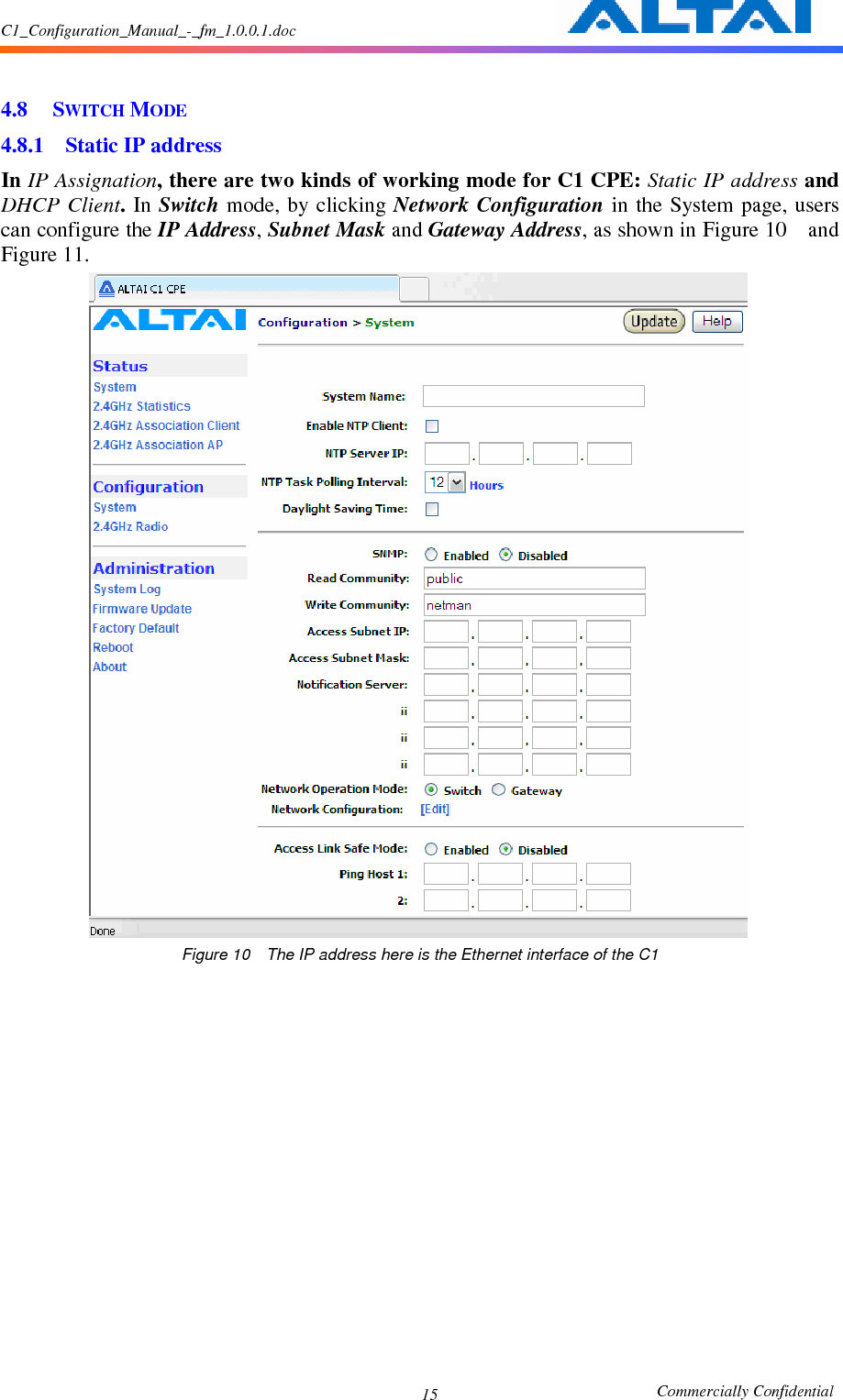 C1_Configuration_Manual_-_fm_1.0.0.1.doc                                                       Commercially Confidential 15  4.8 SWITCH MODE 4.8.1 Static IP address   In IP Assignation, there are two kinds of working mode for C1 CPE: Static IP address and DHCP Client.  In Switch mode, by clicking Network Configuration in the System  page, users can configure the IP Address, Subnet Mask and Gateway Address, as shown in Figure 10    and Figure 11.  Figure 10    The IP address here is the Ethernet interface of the C1      