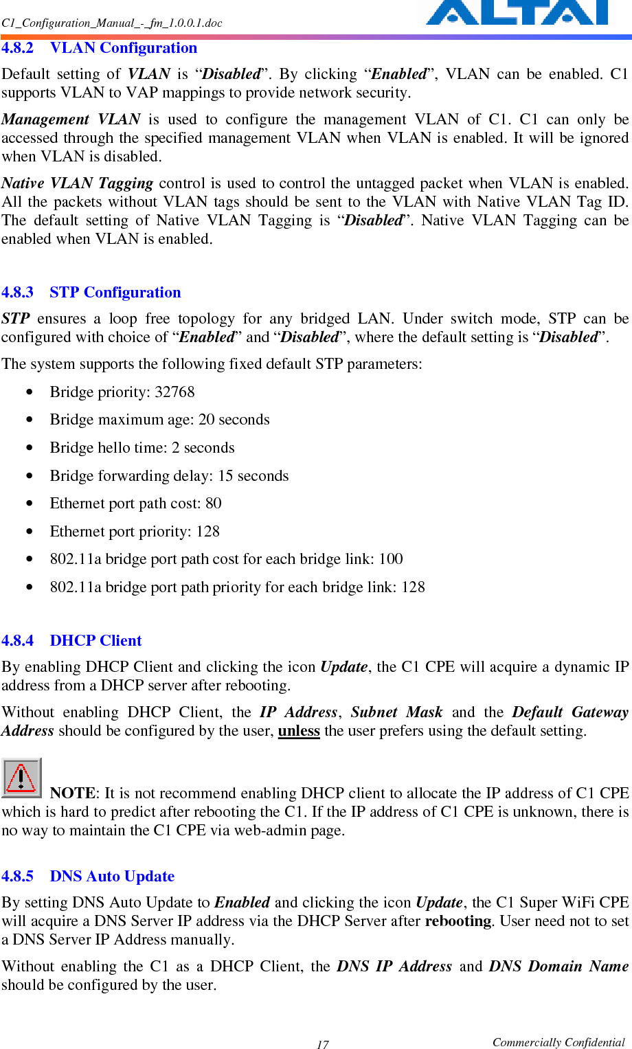 C1_Configuration_Manual_-_fm_1.0.0.1.doc                                                       Commercially Confidential 17 4.8.2 VLAN Configuration Default  setting  of  VLAN  is  “Disabled”.  By  clicking  “Enabled”,  VLAN  can  be  enabled.  C1 supports VLAN to VAP mappings to provide network security.   Management  VLAN  is  used  to  configure  the  management  VLAN  of  C1.  C1  can  only  be accessed through the specified management VLAN when VLAN is enabled. It will be ignored when VLAN is disabled. Native VLAN Tagging control is used to control the untagged packet when VLAN is enabled. All the  packets  without VLAN  tags should  be sent  to the VLAN with  Native VLAN  Tag  ID. The  default  setting  of  Native  VLAN  Tagging  is  “Disabled”.  Native  VLAN  Tagging  can  be enabled when VLAN is enabled.  4.8.3 STP Configuration STP  ensures  a  loop  free  topology  for  any  bridged  LAN.  Under  switch  mode,  STP  can  be configured with choice of “Enabled” and “Disabled”, where the default setting is “Disabled”. The system supports the following fixed default STP parameters: • Bridge priority: 32768 • Bridge maximum age: 20 seconds • Bridge hello time: 2 seconds • Bridge forwarding delay: 15 seconds • Ethernet port path cost: 80 • Ethernet port priority: 128 • 802.11a bridge port path cost for each bridge link: 100 • 802.11a bridge port path priority for each bridge link: 128  4.8.4 DHCP Client By enabling DHCP Client and clicking the icon Update, the C1 CPE will acquire a dynamic IP address from a DHCP server after rebooting.     Without  enabling  DHCP  Client,  the  IP  Address,  Subnet  Mask  and  the  Default  Gateway Address should be configured by the user, unless the user prefers using the default setting.       NOTE: It is not recommend enabling DHCP client to allocate the IP address of C1 CPE which is hard to predict after rebooting the C1. If the IP address of C1 CPE is unknown, there is no way to maintain the C1 CPE via web-admin page.    4.8.5 DNS Auto Update By setting DNS Auto Update to Enabled and clicking the icon Update, the C1 Super WiFi CPE will acquire a DNS Server IP address via the DHCP Server after rebooting. User need not to set a DNS Server IP Address manually. Without  enabling  the  C1  as  a  DHCP  Client,  the  DNS  IP  Address  and  DNS  Domain  Name should be configured by the user.    