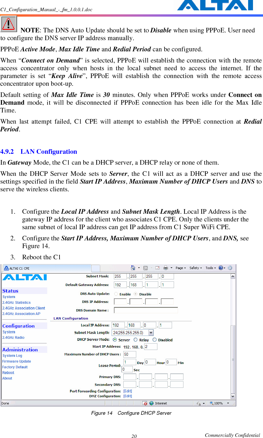 C1_Configuration_Manual_-_fm_1.0.0.1.doc                                                       Commercially Confidential 20  NOTE: The DNS Auto Update should be set to Disable when using PPPoE. User need to configure the DNS server IP address manually. PPPoE Active Mode, Max Idle Time and Redial Period can be configured.   When “Connect on Demand” is selected, PPPoE will establish the connection with the remote access  concentrator  only  when  hosts  in  the  local  subnet  need  to  access  the  internet.  If  the parameter  is  set  “Keep  Alive”,  PPPoE  will  establish  the  connection  with  the  remote  access concentrator upon boot-up. Default setting of  Max Idle  Time is 30 minutes. Only when  PPPoE works under Connect  on Demand  mode,  it  will  be  disconnected  if  PPPoE  connection  has  been  idle  for  the  Max  Idle Time. When  last  attempt  failed,  C1  CPE  will  attempt  to  establish  the  PPPoE  connection  at  Redial Period.  4.9.2 LAN Configuration In Gateway Mode, the C1 can be a DHCP server, a DHCP relay or none of them. When  the  DHCP  Server  Mode  sets  to  Server,  the  C1  will  act  as  a  DHCP  server  and  use  the settings specified in the field Start IP Address, Maximum Number of DHCP Users and DNS to serve the wireless clients.    1. Configure the Local IP Address and Subnet Mask Length. Local IP Address is the gateway IP address for the client who associates C1 CPE. Only the clients under the same subnet of local IP address can get IP address from C1 Super WiFi CPE. 2. Configure the Start IP Address, Maximum Number of DHCP Users, and DNS, see Figure 14. 3. Reboot the C1  Figure 14    Configure DHCP Server  