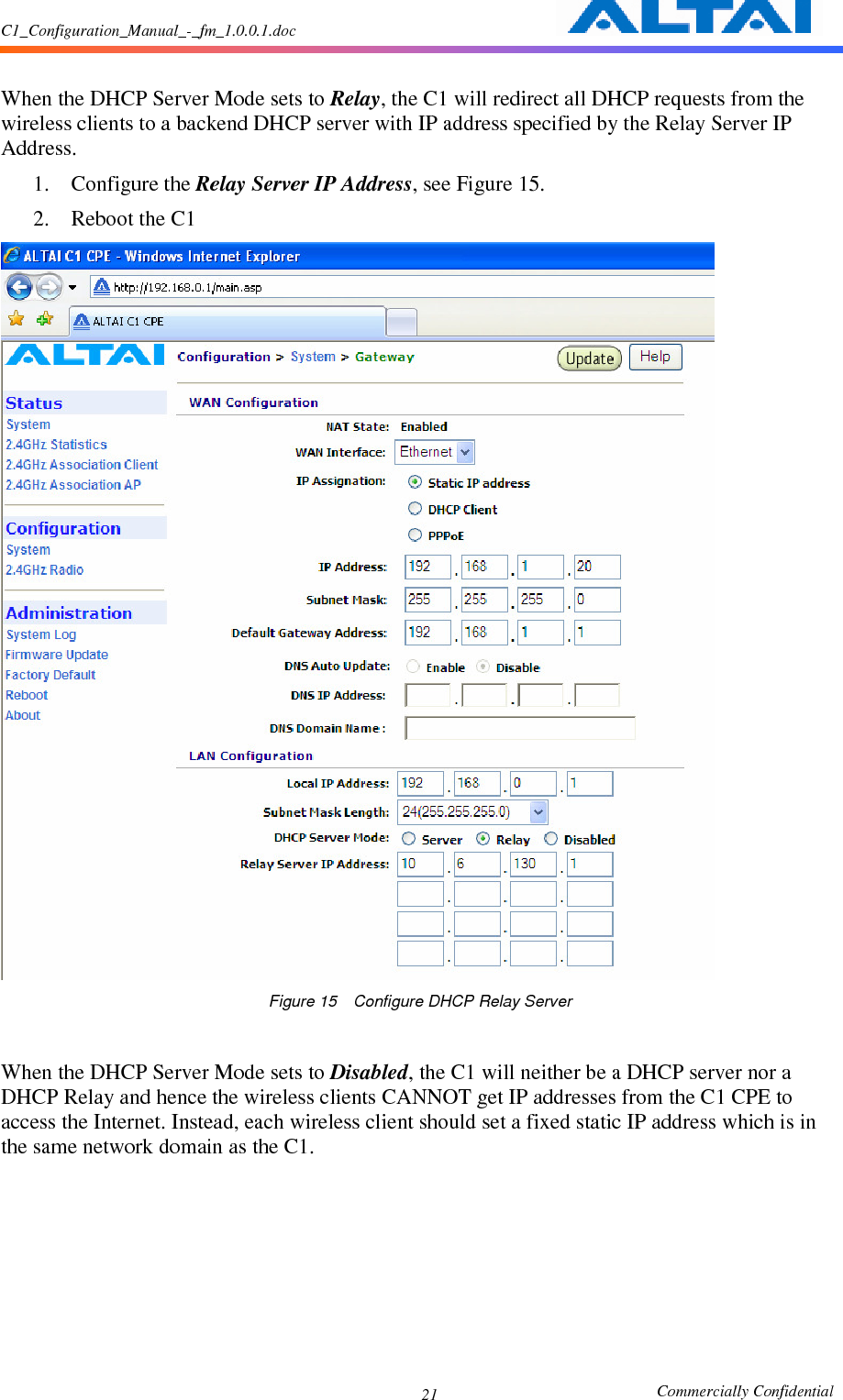 C1_Configuration_Manual_-_fm_1.0.0.1.doc                                                       Commercially Confidential 21 When the DHCP Server Mode sets to Relay, the C1 will redirect all DHCP requests from the wireless clients to a backend DHCP server with IP address specified by the Relay Server IP Address. 1. Configure the Relay Server IP Address, see Figure 15. 2. Reboot the C1  Figure 15    Configure DHCP Relay Server   When the DHCP Server Mode sets to Disabled, the C1 will neither be a DHCP server nor a DHCP Relay and hence the wireless clients CANNOT get IP addresses from the C1 CPE to access the Internet. Instead, each wireless client should set a fixed static IP address which is in the same network domain as the C1.         