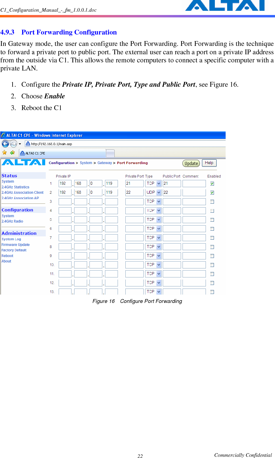 C1_Configuration_Manual_-_fm_1.0.0.1.doc                                                       Commercially Confidential 22  4.9.3 Port Forwarding Configuration In Gateway mode, the user can configure the Port Forwarding. Port Forwarding is the technique to forward a private port to public port. The external user can reach a port on a private IP address from the outside via C1. This allows the remote computers to connect a specific computer with a private LAN.  1. Configure the Private IP, Private Port, Type and Public Port, see Figure 16. 2. Choose Enable 3. Reboot the C1    Figure 16    Configure Port Forwarding             