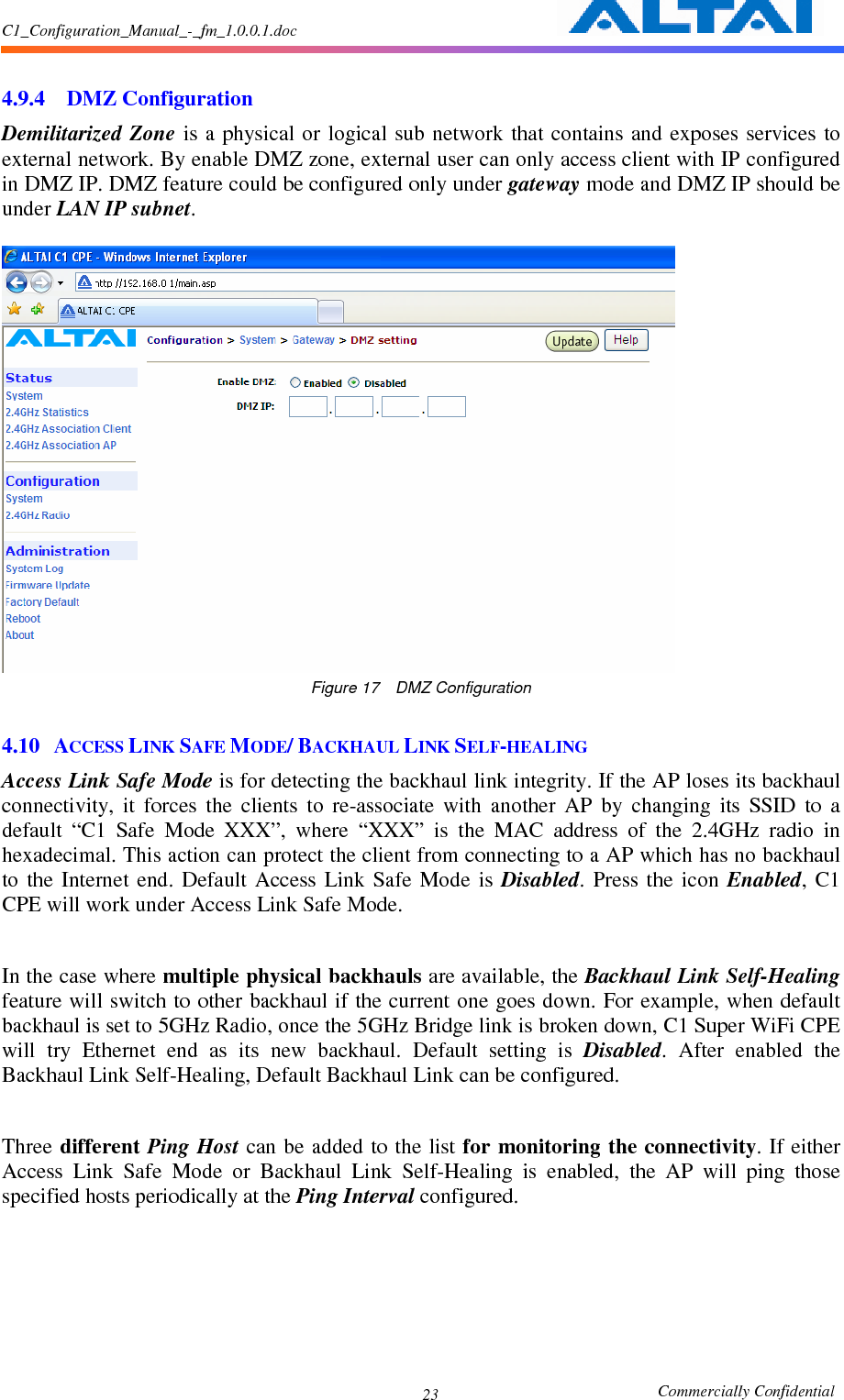C1_Configuration_Manual_-_fm_1.0.0.1.doc                                                       Commercially Confidential 23  4.9.4 DMZ Configuration Demilitarized  Zone  is a physical  or logical sub  network that contains  and  exposes  services  to external network. By enable DMZ zone, external user can only access client with IP configured in DMZ IP. DMZ feature could be configured only under gateway mode and DMZ IP should be under LAN IP subnet.   Figure 17    DMZ Configuration  4.10 ACCESS LINK SAFE MODE/ BACKHAUL LINK SELF-HEALING Access Link Safe Mode is for detecting the backhaul link integrity. If the AP loses its backhaul connectivity,  it  forces  the  clients  to  re-associate  with  another  AP  by  changing  its  SSID  to  a default  “C1  Safe  Mode  XXX”,  where  “XXX”  is  the  MAC  address  of  the  2.4GHz  radio  in hexadecimal. This action can protect the client from connecting to a AP which has no backhaul to  the  Internet  end.  Default  Access  Link  Safe  Mode  is  Disabled.  Press  the  icon  Enabled,  C1 CPE will work under Access Link Safe Mode.  In the case where multiple physical backhauls are available, the Backhaul Link Self-Healing feature will switch to other backhaul if the current one goes down. For example, when default backhaul is set to 5GHz Radio, once the 5GHz Bridge link is broken down, C1 Super WiFi CPE will  try  Ethernet  end  as  its  new  backhaul.  Default  setting  is  Disabled.  After  enabled  the Backhaul Link Self-Healing, Default Backhaul Link can be configured.    Three different Ping  Host  can be added to the list for monitoring the  connectivity. If either Access  Link  Safe  Mode  or  Backhaul  Link  Self-Healing  is  enabled,  the  AP  will  ping  those specified hosts periodically at the Ping Interval configured.   