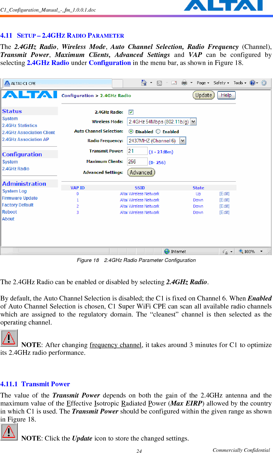 C1_Configuration_Manual_-_fm_1.0.0.1.doc                                                       Commercially Confidential 24  4.11 SETUP – 2.4GHZ RADIO PARAMETER The  2.4GHz  Radio,  Wireless  Mode,  Auto  Channel  Selection,  Radio  Frequency  (Channel), Transmit  Power,  Maximum  Clients,  Advanced  Settings  and  VAP  can  be  configured  by selecting 2.4GHz Radio under Configuration in the menu bar, as shown in Figure 18.   Figure 18    2.4GHz Radio Parameter Configuration  The 2.4GHz Radio can be enabled or disabled by selecting 2.4GHz Radio.      By default, the Auto Channel Selection is disabled; the C1 is fixed on Channel 6. When Enabled of Auto Channel Selection is chosen, C1 Super WiFi CPE can scan all available radio channels which  are  assigned  to  the  regulatory  domain.  The  “cleanest”  channel  is  then  selected  as  the operating channel.    NOTE: After changing frequency channel, it takes around 3 minutes for C1 to optimize its 2.4GHz radio performance.   4.11.1 Transmit Power The  value  of  the  Transmit  Power  depends  on  both  the  gain  of  the  2.4GHz  antenna  and  the maximum value of the Effective Isotropic Radiated Power (Max EIRP) allowed by the country in which C1 is used. The Transmit Power should be configured within the given range as shown in Figure 18.    NOTE: Click the Update icon to store the changed settings. 