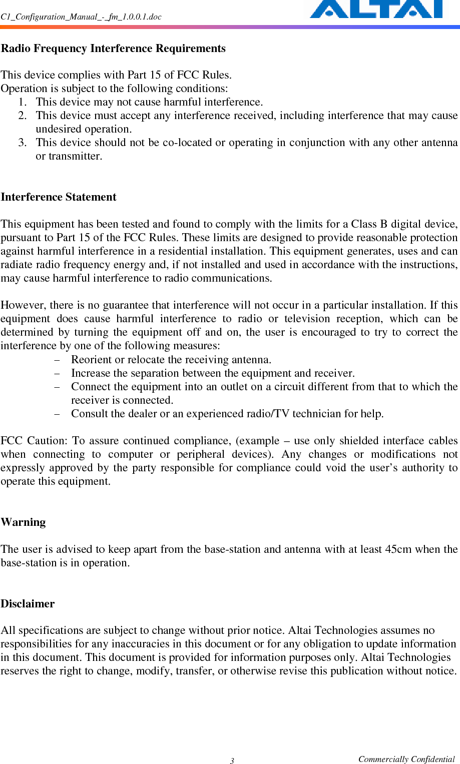 C1_Configuration_Manual_-_fm_1.0.0.1.doc                                                       Commercially Confidential 3  Radio Frequency Interference Requirements    This device complies with Part 15 of FCC Rules.   Operation is subject to the following conditions:   1. This device may not cause harmful interference.   2. This device must accept any interference received, including interference that may cause undesired operation.   3. This device should not be co-located or operating in conjunction with any other antenna or transmitter.     Interference Statement    This equipment has been tested and found to comply with the limits for a Class B digital device, pursuant to Part 15 of the FCC Rules. These limits are designed to provide reasonable protection against harmful interference in a residential installation. This equipment generates, uses and can radiate radio frequency energy and, if not installed and used in accordance with the instructions, may cause harmful interference to radio communications.    However, there is no guarantee that interference will not occur in a particular installation. If this equipment  does  cause  harmful  interference  to  radio  or  television  reception,  which  can  be determined  by  turning  the  equipment  off  and  on,  the  user  is  encouraged  to  try  to  correct  the interference by one of the following measures:   - Reorient or relocate the receiving antenna.   - Increase the separation between the equipment and receiver.   - Connect the equipment into an outlet on a circuit different from that to which the receiver is connected.   - Consult the dealer or an experienced radio/TV technician for help.    FCC  Caution:  To assure  continued  compliance,  (example  – use  only  shielded interface  cables when  connecting  to  computer  or  peripheral  devices).  Any  changes  or  modifications  not expressly approved  by the  party responsible  for compliance  could  void the  user’s  authority  to operate this equipment.     Warning    The user is advised to keep apart from the base-station and antenna with at least 45cm when the base-station is in operation.     Disclaimer  All specifications are subject to change without prior notice. Altai Technologies assumes no responsibilities for any inaccuracies in this document or for any obligation to update information in this document. This document is provided for information purposes only. Altai Technologies reserves the right to change, modify, transfer, or otherwise revise this publication without notice. 