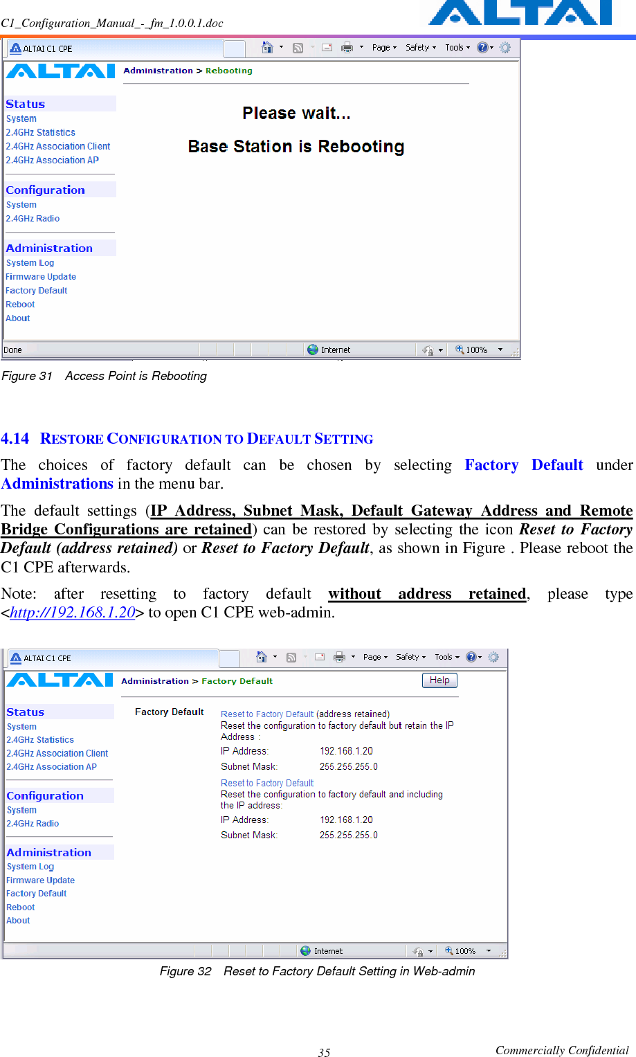 C1_Configuration_Manual_-_fm_1.0.0.1.doc                                                       Commercially Confidential 35 Figure 31    Access Point is Rebooting   4.14 RESTORE CONFIGURATION TO DEFAULT SETTING The  choices  of  factory  default  can  be  chosen  by  selecting  Factory  Default  under Administrations in the menu bar.     The  default  settings  (IP  Address,  Subnet  Mask,  Default  Gateway  Address  and  Remote Bridge  Configurations  are retained)  can  be  restored  by  selecting  the  icon  Reset  to  Factory Default (address retained) or Reset to Factory Default, as shown in Figure . Please reboot the C1 CPE afterwards. Note:  after  resetting  to  factory  default  without  address  retained,  please  type &lt;http://192.168.1.20&gt; to open C1 CPE web-admin.     Figure 32    Reset to Factory Default Setting in Web-admin 