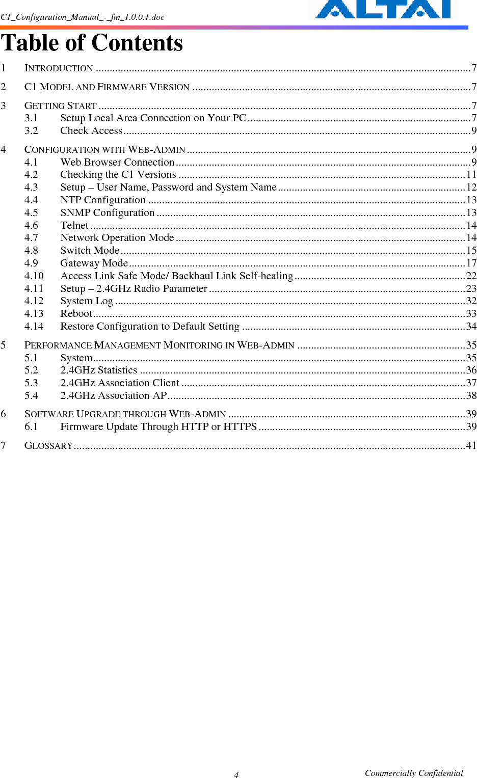 C1_Configuration_Manual_-_fm_1.0.0.1.doc                                                       Commercially Confidential 4 Table of Contents  1 INTRODUCTION........................................................................................................................................7 2 C1 MODEL AND FIRMWARE VERSION.....................................................................................................7 3 GETTING START.......................................................................................................................................7 3.1 Setup Local Area Connection on Your PC .................................................................................7 3.2 Check Access..............................................................................................................................9 4 CONFIGURATION WITH WEB-ADMIN.......................................................................................................9 4.1 Web Browser Connection...........................................................................................................9 4.2 Checking the C1 Versions ........................................................................................................11 4.3 Setup – User Name, Password and System Name....................................................................12 4.4 NTP Configuration ...................................................................................................................13 4.5 SNMP Configuration ................................................................................................................13 4.6 Telnet ........................................................................................................................................14 4.7 Network Operation Mode .........................................................................................................14 4.8 Switch Mode.............................................................................................................................15 4.9 Gateway Mode..........................................................................................................................17 4.10 Access Link Safe Mode/ Backhaul Link Self-healing..............................................................22 4.11 Setup – 2.4GHz Radio Parameter .............................................................................................23 4.12 System Log ...............................................................................................................................32 4.13 Reboot.......................................................................................................................................33 4.14 Restore Configuration to Default Setting .................................................................................34 5 PERFORMANCE MANAGEMENT MONITORING IN WEB-ADMIN.............................................................35 5.1 System.......................................................................................................................................35 5.2 2.4GHz Statistics ......................................................................................................................36 5.3 2.4GHz Association Client .......................................................................................................37 5.4 2.4GHz Association AP............................................................................................................38 6 SOFTWARE UPGRADE THROUGH WEB-ADMIN......................................................................................39 6.1 Firmware Update Through HTTP or HTTPS ...........................................................................39 7 GLOSSARY..............................................................................................................................................41               