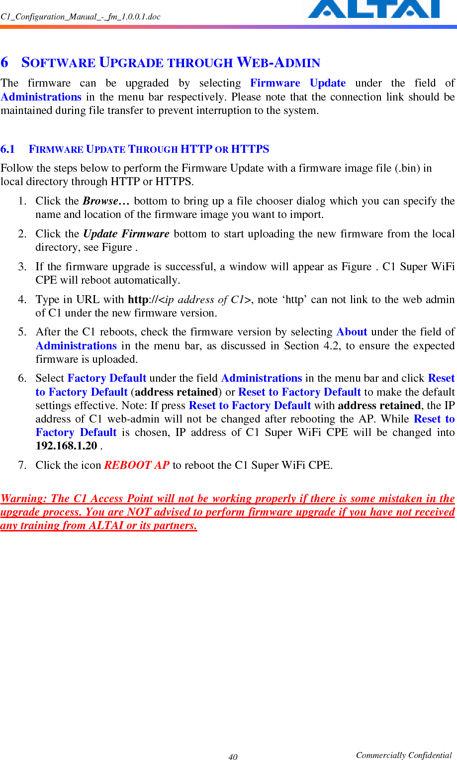 C1_Configuration_Manual_-_fm_1.0.0.1.doc                                                       Commercially Confidential 40 6 SOFTWARE UPGRADE THROUGH WEB-ADMIN The  firmware  can  be  upgraded  by  selecting  Firmware  Update  under  the  field  of Administrations  in the menu  bar respectively. Please note  that the  connection  link should  be maintained during file transfer to prevent interruption to the system.  6.1 FIRMWARE UPDATE THROUGH HTTP OR HTTPS Follow the steps below to perform the Firmware Update with a firmware image file (.bin) in local directory through HTTP or HTTPS.   1. Click the Browse… bottom to bring up a file chooser dialog which you can specify the name and location of the firmware image you want to import. 2. Click the Update Firmware bottom to start uploading the new firmware from the local directory, see Figure . 3. If the firmware upgrade is successful, a window will appear as Figure . C1 Super WiFi CPE will reboot automatically.     4. Type in URL with http://&lt;ip address of C1&gt;, note ‘http’ can not link to the web admin of C1 under the new firmware version. 5. After the C1 reboots, check the firmware version by selecting About under the field of Administrations  in  the  menu  bar,  as  discussed  in  Section  4.2,  to  ensure  the  expected firmware is uploaded.     6. Select Factory Default under the field Administrations in the menu bar and click Reset to Factory Default (address retained) or Reset to Factory Default to make the default settings effective. Note: If press Reset to Factory Default with address retained, the IP address  of  C1 web-admin  will  not be changed  after rebooting the  AP. While  Reset  to Factory  Default  is  chosen,  IP  address  of  C1  Super  WiFi  CPE  will  be  changed  into 192.168.1.20 . 7. Click the icon REBOOT AP to reboot the C1 Super WiFi CPE.  Warning: The C1 Access Point will not be working properly if there is some mistaken in the upgrade process. You are NOT advised to perform firmware upgrade if you have not received any training from ALTAI or its partners.      