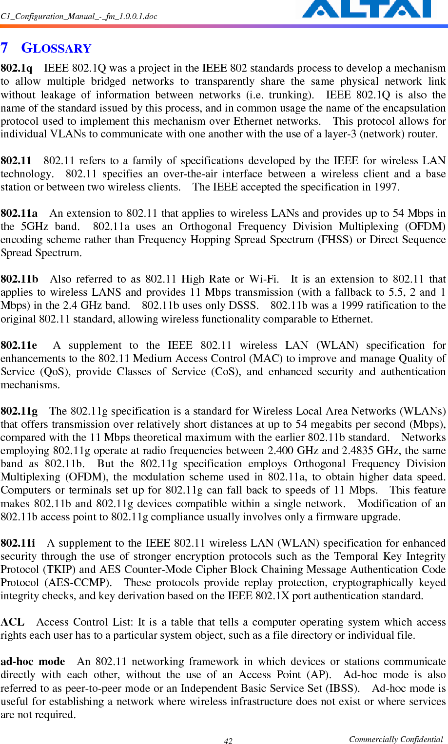 C1_Configuration_Manual_-_fm_1.0.0.1.doc                                                       Commercially Confidential 427 GLOSSARY 802.1q    IEEE 802.1Q was a project in the IEEE 802 standards process to develop a mechanism to  allow  multiple  bridged  networks  to  transparently  share  the  same  physical  network  link without  leakage  of  information  between  networks  (i.e.  trunking).    IEEE  802.1Q  is  also  the name of the standard issued by this process, and in common usage the name of the encapsulation protocol used to implement this mechanism over Ethernet networks.    This protocol allows for individual VLANs to communicate with one another with the use of a layer-3 (network) router.      802.11    802.11  refers  to  a  family  of  specifications  developed  by  the  IEEE for  wireless  LAN technology.    802.11  specifies  an  over-the-air  interface  between  a  wireless  client  and  a  base station or between two wireless clients.    The IEEE accepted the specification in 1997.      802.11a    An extension to 802.11 that applies to wireless LANs and provides up to 54 Mbps in the  5GHz  band.    802.11a  uses  an  Orthogonal  Frequency  Division  Multiplexing  (OFDM) encoding scheme rather than Frequency Hopping Spread Spectrum (FHSS) or Direct Sequence Spread Spectrum.      802.11b    Also  referred  to  as  802.11  High  Rate  or  Wi-Fi.    It  is  an  extension  to  802.11  that applies to  wireless LANS and provides  11 Mbps transmission  (with a  fallback to  5.5, 2 and  1 Mbps) in the 2.4 GHz band.    802.11b uses only DSSS.    802.11b was a 1999 ratification to the original 802.11 standard, allowing wireless functionality comparable to Ethernet.      802.11e    A  supplement  to  the  IEEE  802.11  wireless  LAN  (WLAN)  specification  for enhancements to the 802.11 Medium Access Control (MAC) to improve and manage Quality of Service  (QoS),  provide  Classes  of  Service  (CoS),  and  enhanced  security  and  authentication mechanisms.      802.11g    The 802.11g specification is a standard for Wireless Local Area Networks (WLANs) that offers transmission over relatively short distances at up to 54 megabits per second (Mbps), compared with the 11 Mbps theoretical maximum with the earlier 802.11b standard.    Networks employing 802.11g operate at radio frequencies between 2.400 GHz and 2.4835 GHz, the same band  as  802.11b.    But  the  802.11g  specification  employs  Orthogonal  Frequency  Division Multiplexing  (OFDM),  the  modulation  scheme  used  in  802.11a,  to  obtain  higher  data  speed.   Computers  or terminals  set up  for 802.11g  can fall  back to  speeds of  11  Mbps.    This feature makes 802.11b and  802.11g devices compatible within a  single  network.    Modification  of an 802.11b access point to 802.11g compliance usually involves only a firmware upgrade.      802.11i    A supplement to the IEEE 802.11 wireless LAN (WLAN) specification for enhanced security  through  the  use  of  stronger  encryption  protocols  such  as  the  Temporal  Key  Integrity Protocol (TKIP) and AES Counter-Mode Cipher Block Chaining Message Authentication Code Protocol  (AES-CCMP).    These  protocols  provide  replay  protection,  cryptographically  keyed integrity checks, and key derivation based on the IEEE 802.1X port authentication standard.      ACL    Access  Control  List:  It  is  a  table  that  tells  a  computer  operating  system  which  access rights each user has to a particular system object, such as a file directory or individual file.      ad-hoc  mode    An  802.11  networking  framework  in  which  devices  or  stations  communicate directly  with  each  other,  without  the  use  of  an  Access  Point  (AP).    Ad-hoc  mode  is  also referred to as peer-to-peer mode or an Independent Basic Service Set (IBSS).    Ad-hoc mode is useful for establishing a network where wireless infrastructure does not exist or where services are not required.     