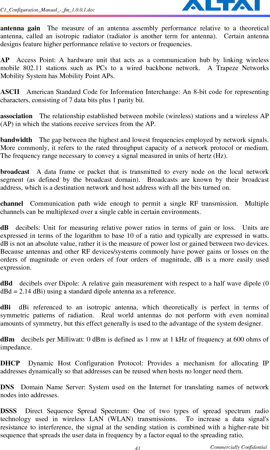 C1_Configuration_Manual_-_fm_1.0.0.1.doc                                                       Commercially Confidential 43 antenna  gain    The  measure  of  an  antenna  assembly  performance  relative  to  a  theoretical antenna,  called  an  isotropic  radiator  (radiator  is  another  term  for  antenna).    Certain  antenna designs feature higher performance relative to vectors or frequencies.      AP    Access  Point:  A  hardware  unit  that  acts  as  a  communication  hub  by  linking  wireless mobile  802.11  stations  such  as  PCs  to  a  wired  backbone  network.    A  Trapeze  Networks Mobility System has Mobility Point APs.      ASCII    American Standard Code for Information Interchange: An 8-bit code for representing characters, consisting of 7 data bits plus 1 parity bit.      association    The relationship established between mobile (wireless) stations and a wireless AP (AP) in which the stations receive services from the AP.      bandwidth    The gap between the highest and lowest frequencies employed by network signals.   More  commonly,  it  refers  to  the  rated  throughput  capacity  of  a  network  protocol  or  medium.   The frequency range necessary to convey a signal measured in units of hertz (Hz).      broadcast    A  data  frame  or  packet  that  is  transmitted  to  every  node  on  the  local  network segment  (as  defined  by  the  broadcast  domain).    Broadcasts  are  known  by  their  broadcast address, which is a destination network and host address with all the bits turned on.      channel    Communication  path  wide  enough  to  permit  a  single  RF  transmission.    Multiple channels can be multiplexed over a single cable in certain environments.      dB    decibels:  Unit  for  measuring  relative  power  ratios  in  terms  of  gain  or  loss.    Units  are expressed in terms  of the logarithm  to base  10 of a  ratio  and typically are  expressed in watts.   dB is not an absolute value, rather it is the measure of power lost or gained between two devices.   Because antennas and  other RF devices/systems commonly have power  gains or losses on  the orders  of  magnitude  or  even  orders  of  four  orders  of  magnitude,  dB  is  a  more  easily  used expression.      dBd    decibels over Dipole: A relative gain measurement with respect to a half wave dipole (0 dBd = 2.14 dBi) using a standard dipole antenna as a reference.      dBi    dBi  referenced  to  an  isotropic  antenna,  which  theoretically  is  perfect  in  terms  of symmetric  patterns  of  radiation.    Real  world  antennas  do  not  perform  with  even  nominal amounts of symmetry, but this effect generally is used to the advantage of the system designer.      dBm    decibels per Milliwatt: 0 dBm is defined as 1 mw at 1 kHz of frequency at 600 ohms of impedance.      DHCP    Dynamic  Host  Configuration  Protocol:  Provides  a  mechanism  for  allocating  IP addresses dynamically so that addresses can be reused when hosts no longer need them.      DNS    Domain  Name  Server:  System  used  on  the  Internet  for  translating  names  of  network nodes into addresses.      DSSS    Direct  Sequence  Spread  Spectrum:  One  of  two  types  of  spread  spectrum  radio technology  used  in  wireless  LAN  (WLAN)  transmissions.    To  increase  a  data  signal&apos;s resistance  to  interference,  the  signal  at  the  sending  station  is  combined  with  a  higher-rate  bit sequence that spreads the user data in frequency by a factor equal to the spreading ratio.     