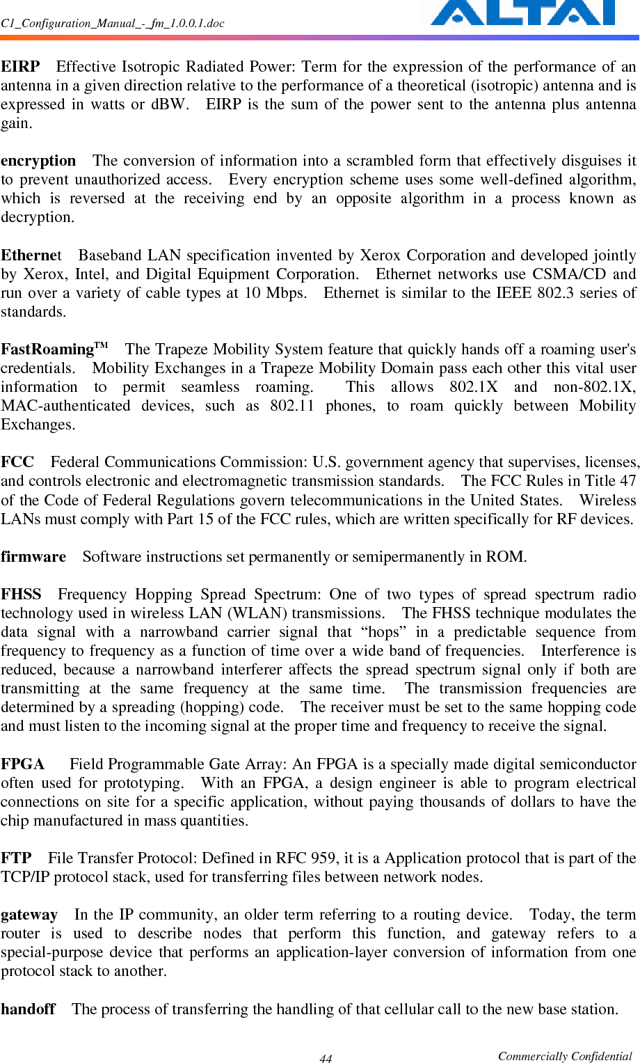 C1_Configuration_Manual_-_fm_1.0.0.1.doc                                                       Commercially Confidential 44 EIRP    Effective Isotropic Radiated Power: Term for the expression of the performance of an antenna in a given direction relative to the performance of a theoretical (isotropic) antenna and is expressed  in  watts  or  dBW.    EIRP  is  the  sum of  the  power  sent  to  the antenna  plus  antenna gain.      encryption    The conversion of information into a scrambled form that effectively disguises it to  prevent  unauthorized  access.    Every encryption  scheme uses  some  well-defined  algorithm, which  is  reversed  at  the  receiving  end  by  an  opposite  algorithm  in  a  process  known  as decryption.      Ethernet    Baseband LAN specification invented by Xerox  Corporation and developed jointly by  Xerox,  Intel,  and  Digital  Equipment  Corporation.    Ethernet  networks  use  CSMA/CD  and run over a variety of cable types at 10 Mbps.    Ethernet is similar to the IEEE 802.3 series of standards.      FastRoamingTM    The Trapeze Mobility System feature that quickly hands off a roaming user&apos;s credentials.    Mobility Exchanges in a Trapeze Mobility Domain pass each other this vital user information  to  permit  seamless  roaming.    This  allows  802.1X  and  non-802.1X, MAC-authenticated  devices,  such  as  802.11  phones,  to  roam  quickly  between  Mobility Exchanges.      FCC    Federal Communications Commission: U.S. government agency that supervises, licenses, and controls electronic and electromagnetic transmission standards.    The FCC Rules in Title 47 of the Code of Federal Regulations govern telecommunications in the United States.    Wireless LANs must comply with Part 15 of the FCC rules, which are written specifically for RF devices.      firmware    Software instructions set permanently or semipermanently in ROM.      FHSS    Frequency  Hopping  Spread  Spectrum:  One  of  two  types  of  spread  spectrum  radio technology used in wireless LAN (WLAN) transmissions.    The FHSS technique modulates the data  signal  with  a  narrowband  carrier  signal  that  “hops”  in  a  predictable  sequence  from frequency to frequency as a function of time over a wide band of frequencies.    Interference is reduced,  because  a  narrowband  interferer  affects  the  spread  spectrum  signal  only  if  both  are transmitting  at  the  same  frequency  at  the  same  time.    The  transmission  frequencies  are determined by a spreading (hopping) code.    The receiver must be set to the same hopping code and must listen to the incoming signal at the proper time and frequency to receive the signal.      FPGA      Field Programmable Gate Array: An FPGA is a specially made digital semiconductor often  used  for  prototyping.    With  an  FPGA,  a  design  engineer  is  able  to  program  electrical connections  on site  for a specific application,  without paying  thousands  of dollars  to have  the chip manufactured in mass quantities.      FTP    File Transfer Protocol: Defined in RFC 959, it is a Application protocol that is part of the TCP/IP protocol stack, used for transferring files between network nodes.      gateway    In the IP community, an older term referring to a routing device.    Today, the term router  is  used  to  describe  nodes  that  perform  this  function,  and  gateway  refers  to  a special-purpose  device  that  performs  an  application-layer  conversion  of  information  from  one protocol stack to another.      handoff    The process of transferring the handling of that cellular call to the new base station.      