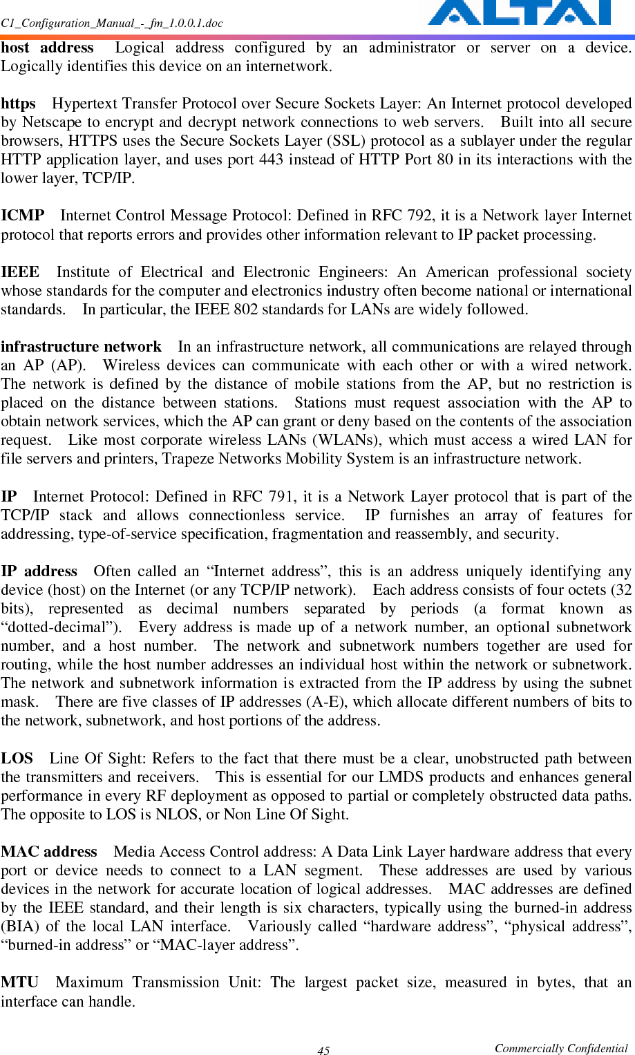 C1_Configuration_Manual_-_fm_1.0.0.1.doc                                                       Commercially Confidential 45host  address    Logical  address  configured  by  an  administrator  or  server  on  a  device.   Logically identifies this device on an internetwork.      https    Hypertext Transfer Protocol over Secure Sockets Layer: An Internet protocol developed by Netscape to encrypt and decrypt network connections to web servers.    Built into all secure browsers, HTTPS uses the Secure Sockets Layer (SSL) protocol as a sublayer under the regular HTTP application layer, and uses port 443 instead of HTTP Port 80 in its interactions with the lower layer, TCP/IP.      ICMP    Internet Control Message Protocol: Defined in RFC 792, it is a Network layer Internet protocol that reports errors and provides other information relevant to IP packet processing.      IEEE    Institute  of  Electrical  and  Electronic  Engineers:  An  American  professional  society whose standards for the computer and electronics industry often become national or international standards.    In particular, the IEEE 802 standards for LANs are widely followed.      infrastructure network    In an infrastructure network, all communications are relayed through an  AP  (AP).    Wireless  devices  can  communicate  with  each  other  or  with  a  wired  network.   The  network  is  defined  by  the  distance  of  mobile  stations  from  the  AP,  but  no  restriction  is placed  on  the  distance  between  stations.    Stations  must  request  association  with  the  AP  to obtain network services, which the AP can grant or deny based on the contents of the association request.    Like most  corporate wireless LANs (WLANs), which  must access  a wired LAN for file servers and printers, Trapeze Networks Mobility System is an infrastructure network.      IP    Internet  Protocol: Defined in RFC 791,  it is  a Network Layer  protocol  that is  part  of the TCP/IP  stack  and  allows  connectionless  service.    IP  furnishes  an  array  of  features  for addressing, type-of-service specification, fragmentation and reassembly, and security.      IP  address    Often  called  an  “Internet  address”,  this  is  an  address  uniquely  identifying  any device (host) on the Internet (or any TCP/IP network).    Each address consists of four octets (32 bits),  represented  as  decimal  numbers  separated  by  periods  (a  format  known  as “dotted-decimal”).    Every  address  is  made  up  of  a  network  number,  an  optional  subnetwork number,  and  a  host  number.    The  network  and  subnetwork  numbers  together  are  used  for routing, while the host number addresses an individual host within the network or subnetwork.   The network and subnetwork information is extracted from the IP address by using the subnet mask.    There are five classes of IP addresses (A-E), which allocate different numbers of bits to the network, subnetwork, and host portions of the address.      LOS    Line Of  Sight: Refers  to the fact that there  must be a clear, unobstructed  path between the transmitters and receivers.    This is essential for our LMDS products and enhances general performance in every RF deployment as opposed to partial or completely obstructed data paths.   The opposite to LOS is NLOS, or Non Line Of Sight.      MAC address    Media Access Control address: A Data Link Layer hardware address that every port  or  device  needs  to  connect  to  a  LAN  segment.    These  addresses  are  used  by  various devices in the network for accurate location of logical addresses.    MAC addresses are defined by the  IEEE  standard, and their  length is six  characters,  typically using  the burned-in  address (BIA)  of  the  local  LAN  interface.    Variously  called  “hardware  address”,  “physical  address”, “burned-in address” or “MAC-layer address”.      MTU    Maximum  Transmission  Unit:  The  largest  packet  size,  measured  in  bytes,  that  an interface can handle.      