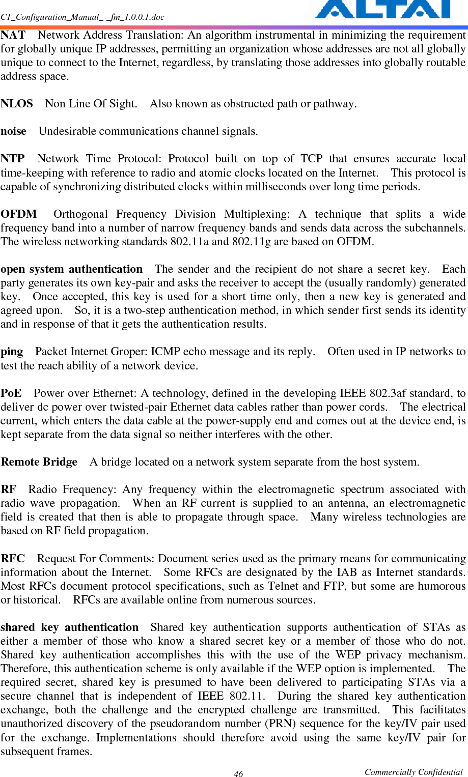 C1_Configuration_Manual_-_fm_1.0.0.1.doc                                                       Commercially Confidential 46NAT    Network Address Translation: An algorithm instrumental in minimizing the requirement for globally unique IP addresses, permitting an organization whose addresses are not all globally unique to connect to the Internet, regardless, by translating those addresses into globally routable address space.      NLOS    Non Line Of Sight.    Also known as obstructed path or pathway.      noise    Undesirable communications channel signals.      NTP    Network  Time  Protocol:  Protocol  built  on  top  of  TCP  that  ensures  accurate  local time-keeping with reference to radio and atomic clocks located on the Internet.    This protocol is capable of synchronizing distributed clocks within milliseconds over long time periods.      OFDM    Orthogonal  Frequency  Division  Multiplexing:  A  technique  that  splits  a  wide frequency band into a number of narrow frequency bands and sends data across the subchannels.   The wireless networking standards 802.11a and 802.11g are based on OFDM.      open  system  authentication    The  sender  and  the  recipient  do  not share  a  secret  key.    Each party generates its own key-pair and asks the receiver to accept the (usually randomly) generated key.    Once  accepted,  this key  is used for  a short  time only,  then a  new key is  generated and agreed upon.    So, it is a two-step authentication method, in which sender first sends its identity and in response of that it gets the authentication results.      ping    Packet Internet Groper: ICMP echo message and its reply.    Often used in IP networks to test the reach ability of a network device.      PoE    Power over Ethernet: A technology, defined in the developing IEEE 802.3af standard, to deliver dc power over twisted-pair Ethernet data cables rather than power cords.    The electrical current, which enters the data cable at the power-supply end and comes out at the device end, is kept separate from the data signal so neither interferes with the other.      Remote Bridge    A bridge located on a network system separate from the host system.      RF    Radio  Frequency:  Any  frequency  within  the  electromagnetic  spectrum  associated  with radio  wave  propagation.    When  an  RF  current  is  supplied  to  an  antenna,  an  electromagnetic field  is created  that then  is able to  propagate through  space.    Many wireless technologies are based on RF field propagation.      RFC    Request For Comments: Document series used as the primary means for communicating information  about the Internet.    Some  RFCs are designated  by the  IAB as  Internet  standards.   Most RFCs document protocol specifications, such as Telnet and FTP, but some are humorous or historical.    RFCs are available online from numerous sources.    shared  key  authentication    Shared  key  authentication  supports  authentication  of  STAs  as either  a  member  of  those  who  know  a  shared  secret  key  or  a  member  of  those  who  do  not.   Shared  key  authentication  accomplishes  this  with  the  use  of  the  WEP  privacy  mechanism.   Therefore, this authentication scheme is only available if the WEP option is implemented.    The required  secret,  shared  key  is  presumed  to  have  been  delivered  to  participating  STAs  via  a secure  channel  that  is  independent  of  IEEE  802.11.    During  the  shared  key  authentication exchange,  both  the  challenge  and  the  encrypted  challenge  are  transmitted.    This  facilitates unauthorized discovery of the pseudorandom number (PRN) sequence for the key/IV pair used for  the  exchange.  Implementations  should  therefore  avoid  using  the  same  key/IV  pair  for subsequent frames.     